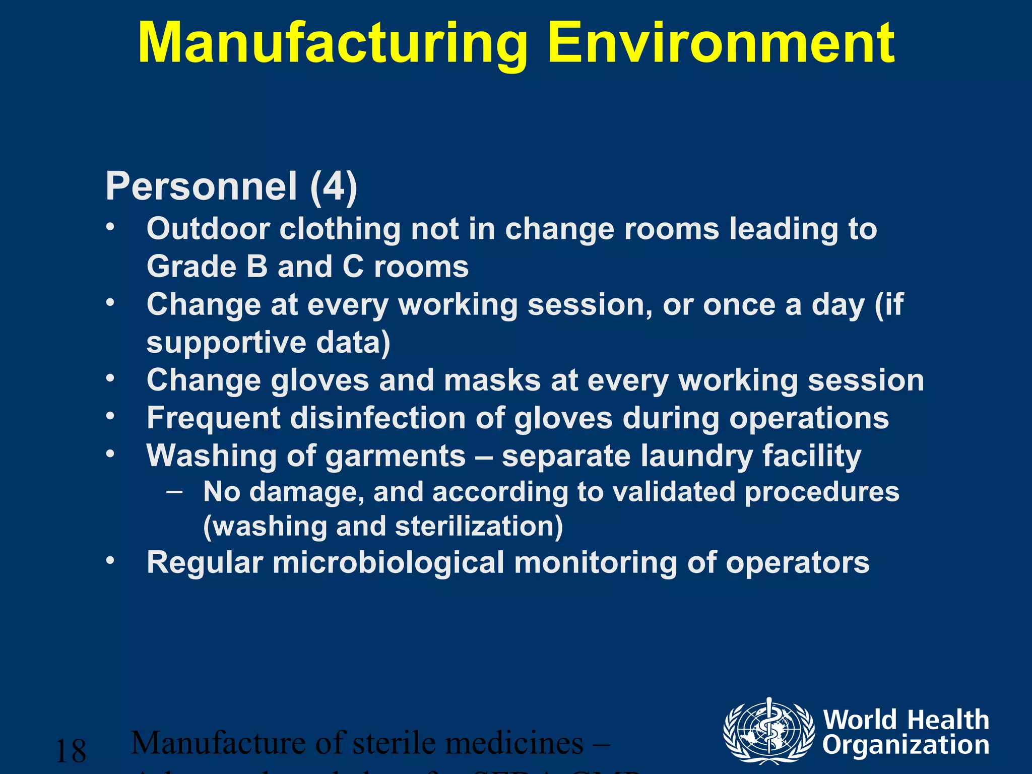 Manufacture of sterile medicines –18
Manufacturing Environment
Personnel (4)
• Outdoor clothing not in change rooms leading to
Grade B and C rooms
• Change at every working session, or once a day (if
supportive data)
• Change gloves and masks at every working session
• Frequent disinfection of gloves during operations
• Washing of garments – separate laundry facility
– No damage, and according to validated procedures
(washing and sterilization)
• Regular microbiological monitoring of operators
 