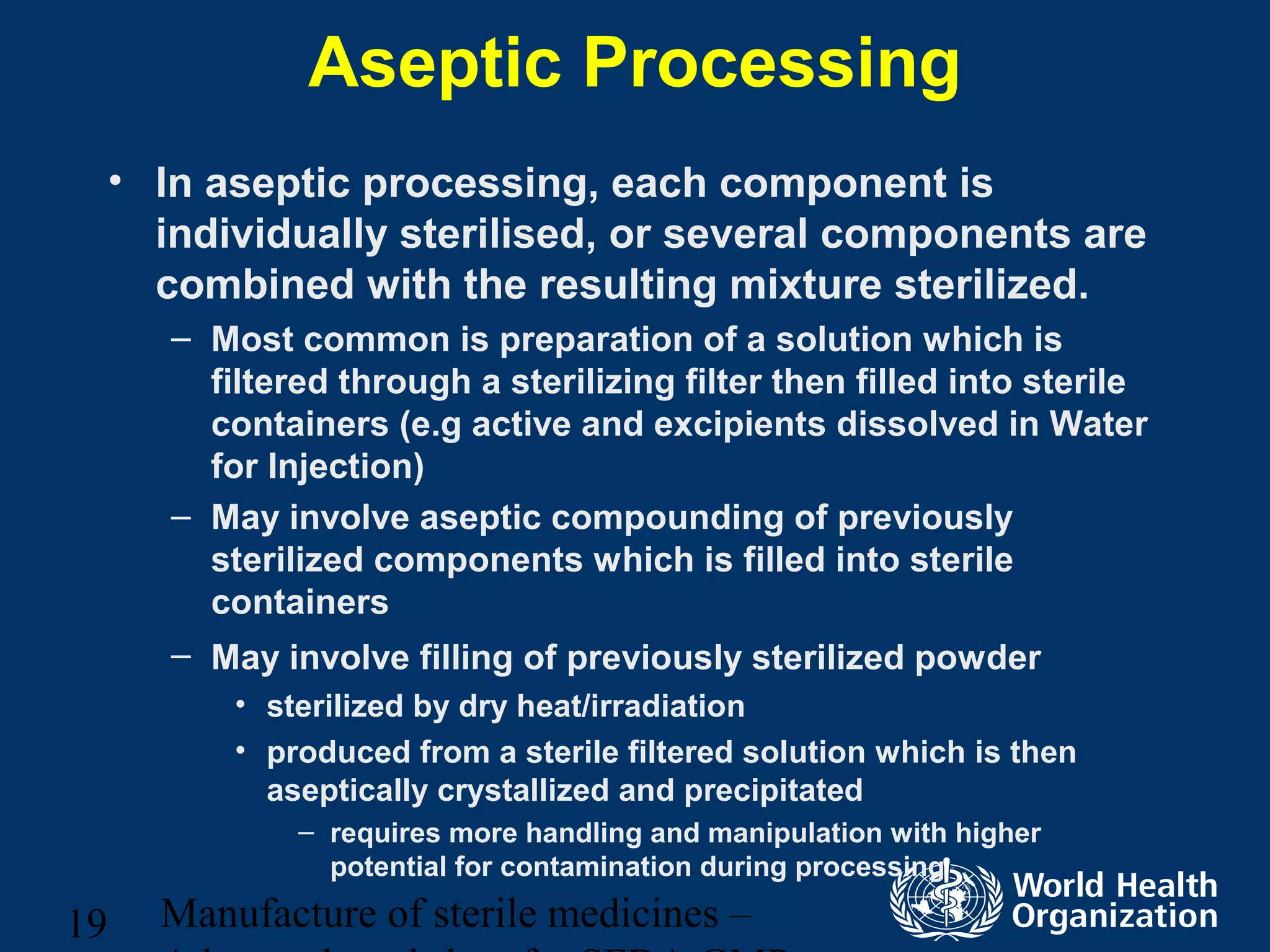 Manufacture of sterile medicines –19
Aseptic Processing
• In aseptic processing, each component is
individually sterilised, or several components are
combined with the resulting mixture sterilized.
– Most common is preparation of a solution which is
filtered through a sterilizing filter then filled into sterile
containers (e.g active and excipients dissolved in Water
for Injection)
– May involve aseptic compounding of previously
sterilized components which is filled into sterile
containers
– May involve filling of previously sterilized powder
• sterilized by dry heat/irradiation
• produced from a sterile filtered solution which is then
aseptically crystallized and precipitated
– requires more handling and manipulation with higher
potential for contamination during processing
 