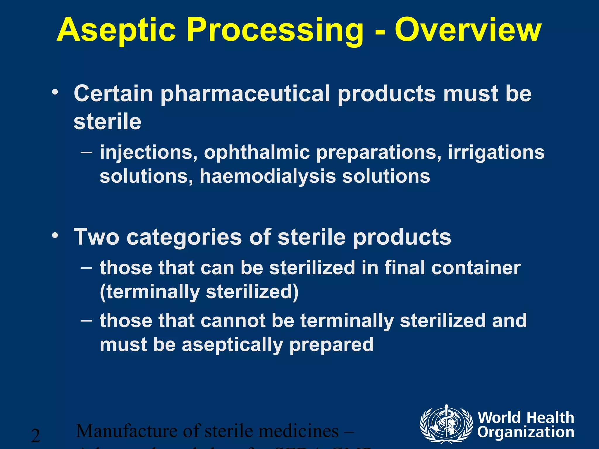 Manufacture of sterile medicines –2
Aseptic Processing - Overview
• Certain pharmaceutical products must be
sterile
– injections, ophthalmic preparations, irrigations
solutions, haemodialysis solutions
• Two categories of sterile products
– those that can be sterilized in final container
(terminally sterilized)
– those that cannot be terminally sterilized and
must be aseptically prepared
 