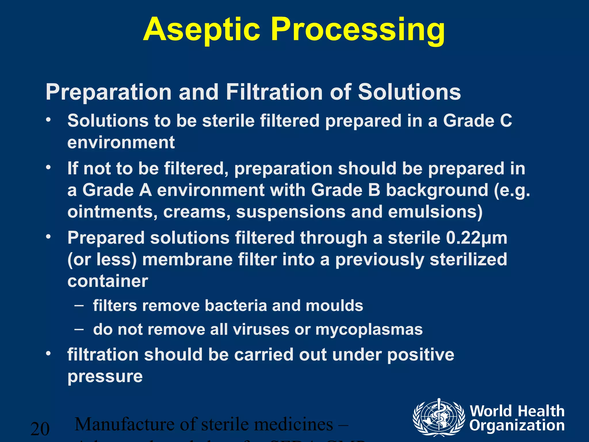 Manufacture of sterile medicines –20
Aseptic Processing
Preparation and Filtration of Solutions
• Solutions to be sterile filtered prepared in a Grade C
environment
• If not to be filtered, preparation should be prepared in
a Grade A environment with Grade B background (e.g.
ointments, creams, suspensions and emulsions)
• Prepared solutions filtered through a sterile 0.22μm
(or less) membrane filter into a previously sterilized
container
– filters remove bacteria and moulds
– do not remove all viruses or mycoplasmas
• filtration should be carried out under positive
pressure
 