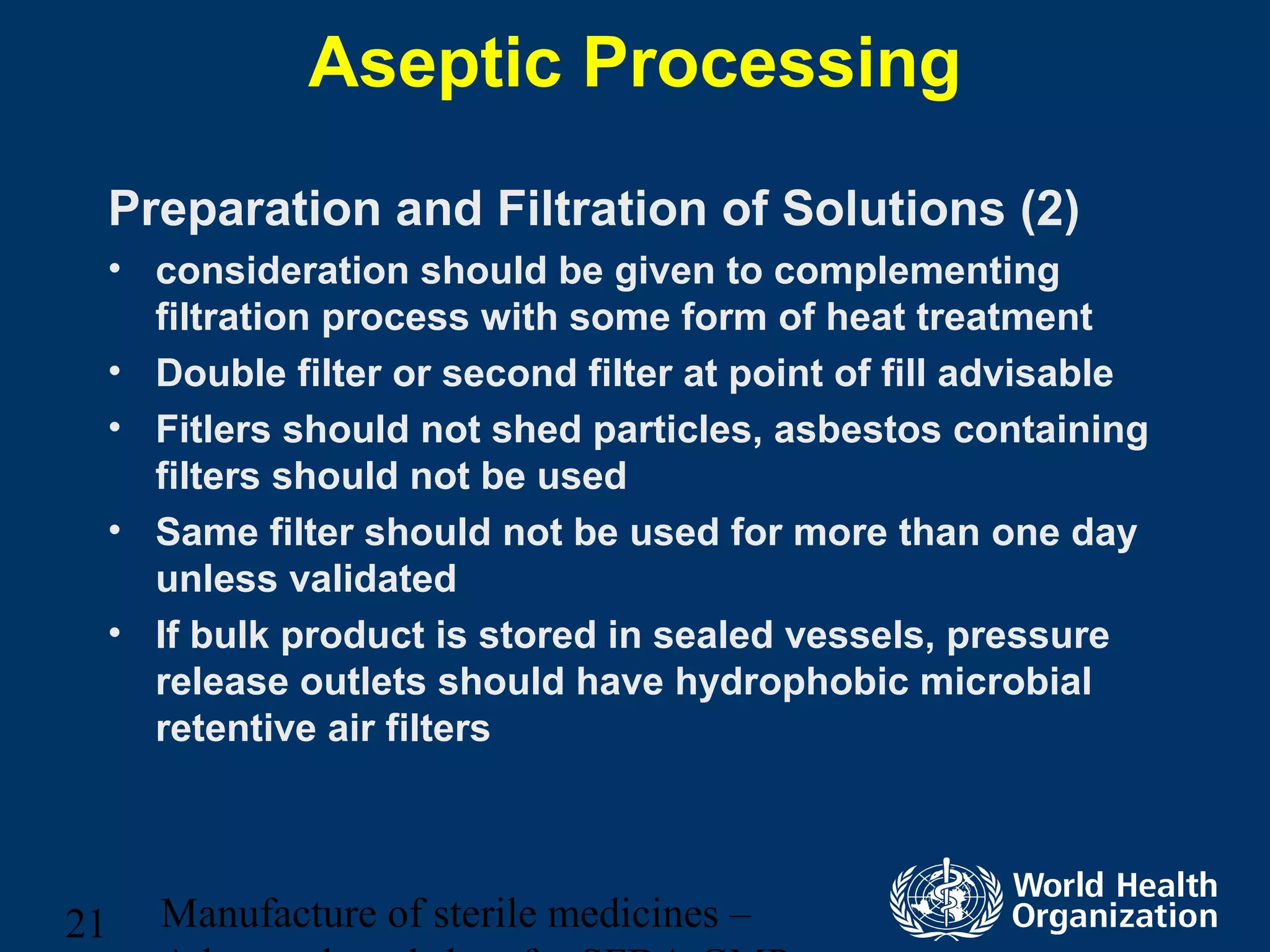 Manufacture of sterile medicines –21
Aseptic Processing
Preparation and Filtration of Solutions (2)
• consideration should be given to complementing
filtration process with some form of heat treatment
• Double filter or second filter at point of fill advisable
• Fitlers should not shed particles, asbestos containing
filters should not be used
• Same filter should not be used for more than one day
unless validated
• If bulk product is stored in sealed vessels, pressure
release outlets should have hydrophobic microbial
retentive air filters
 