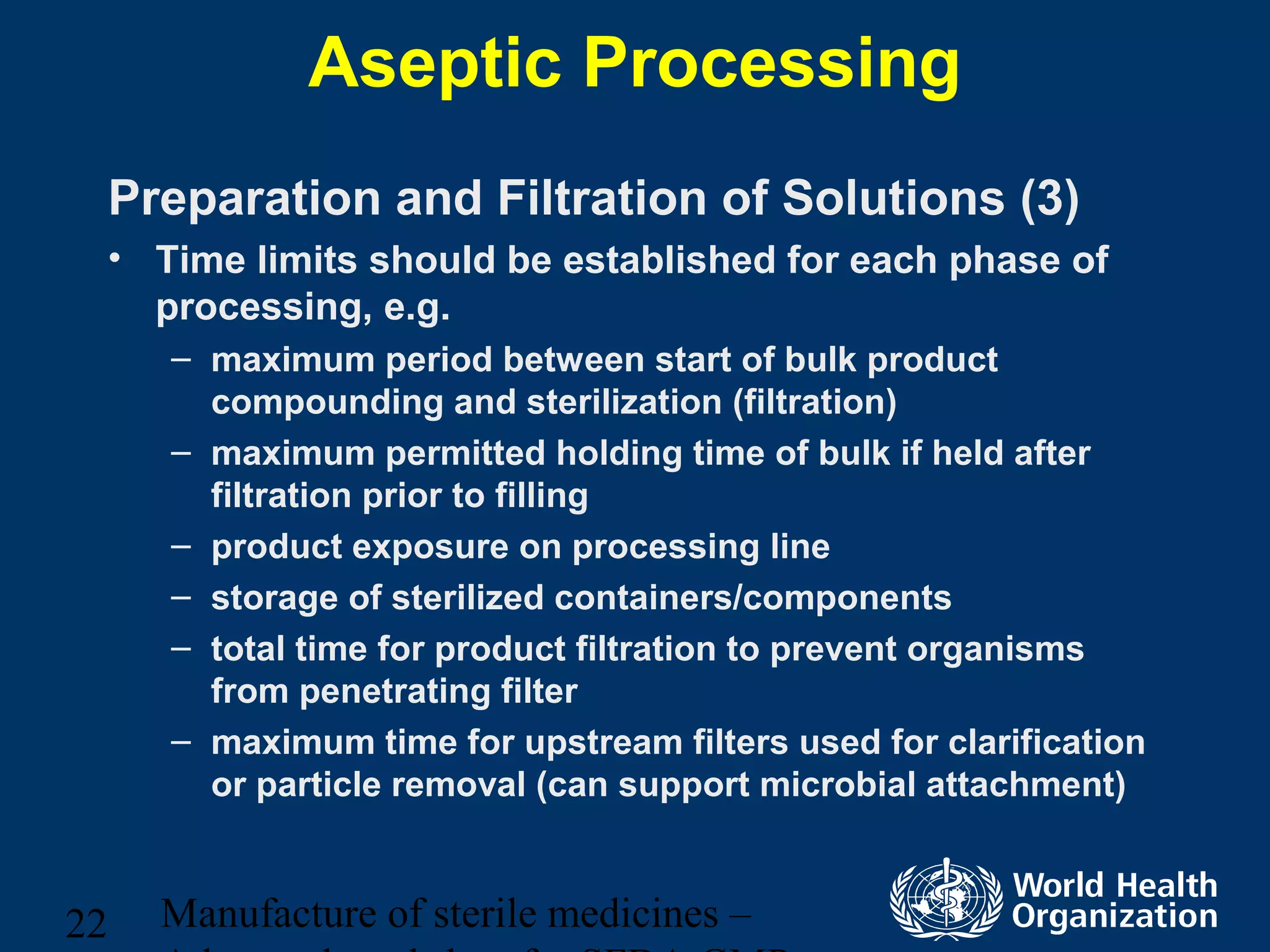Manufacture of sterile medicines –22
Aseptic Processing
Preparation and Filtration of Solutions (3)
• Time limits should be established for each phase of
processing, e.g.
– maximum period between start of bulk product
compounding and sterilization (filtration)
– maximum permitted holding time of bulk if held after
filtration prior to filling
– product exposure on processing line
– storage of sterilized containers/components
– total time for product filtration to prevent organisms
from penetrating filter
– maximum time for upstream filters used for clarification
or particle removal (can support microbial attachment)
 