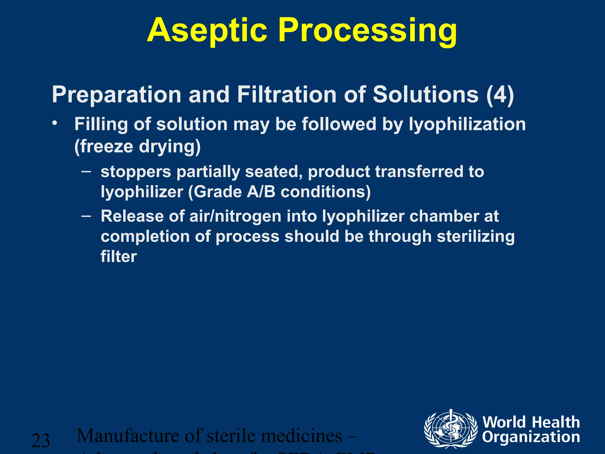 Manufacture of sterile medicines –23
Aseptic Processing
Preparation and Filtration of Solutions (4)
• Filling of solution may be followed by lyophilization
(freeze drying)
– stoppers partially seated, product transferred to
lyophilizer (Grade A/B conditions)
– Release of air/nitrogen into lyophilizer chamber at
completion of process should be through sterilizing
filter
 