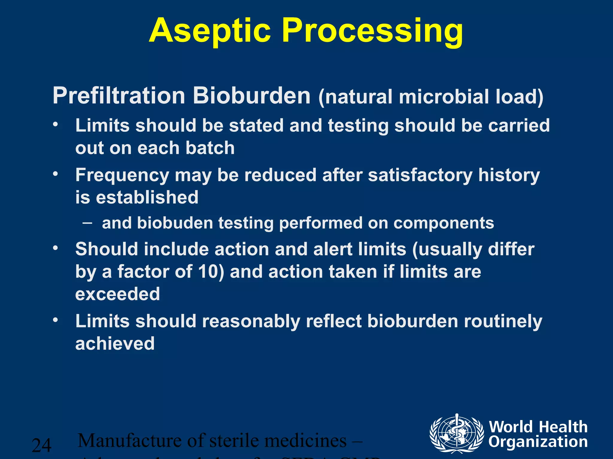 Manufacture of sterile medicines –24
Aseptic Processing
Prefiltration Bioburden (natural microbial load)
• Limits should be stated and testing should be carried
out on each batch
• Frequency may be reduced after satisfactory history
is established
– and biobuden testing performed on components
• Should include action and alert limits (usually differ
by a factor of 10) and action taken if limits are
exceeded
• Limits should reasonably reflect bioburden routinely
achieved
 