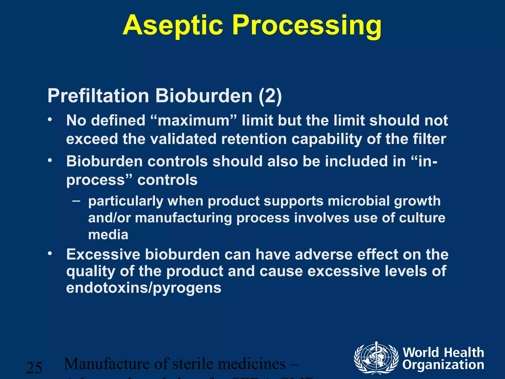 Manufacture of sterile medicines –25
Aseptic Processing
Prefiltation Bioburden (2)
• No defined “maximum” limit but the limit should not
exceed the validated retention capability of the filter
• Bioburden controls should also be included in “in-
process” controls
– particularly when product supports microbial growth
and/or manufacturing process involves use of culture
media
• Excessive bioburden can have adverse effect on the
quality of the product and cause excessive levels of
endotoxins/pyrogens
 