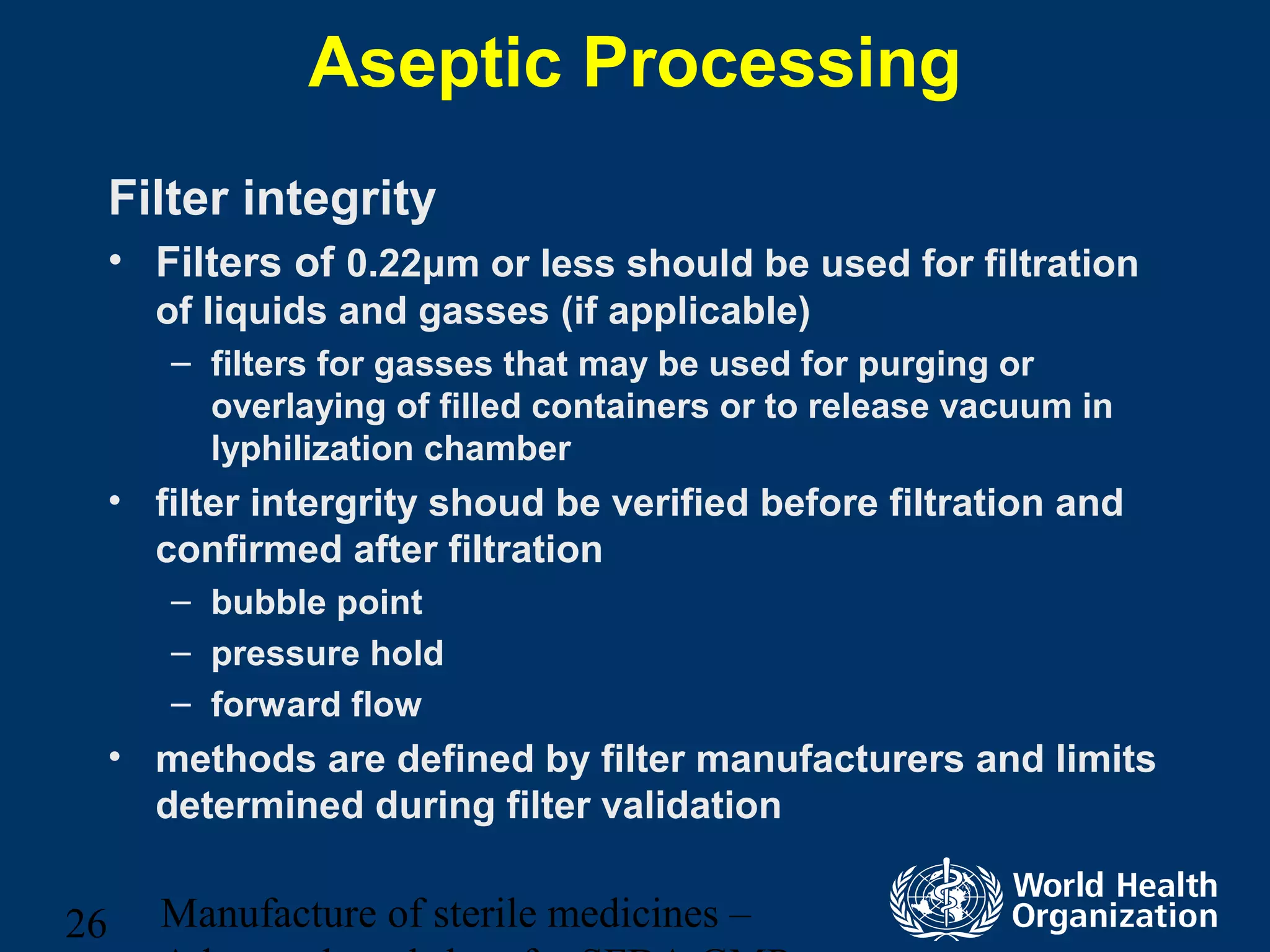 Manufacture of sterile medicines –26
Aseptic Processing
Filter integrity
• Filters of 0.22μm or less should be used for filtration
of liquids and gasses (if applicable)
– filters for gasses that may be used for purging or
overlaying of filled containers or to release vacuum in
lyphilization chamber
• filter intergrity shoud be verified before filtration and
confirmed after filtration
– bubble point
– pressure hold
– forward flow
• methods are defined by filter manufacturers and limits
determined during filter validation
 