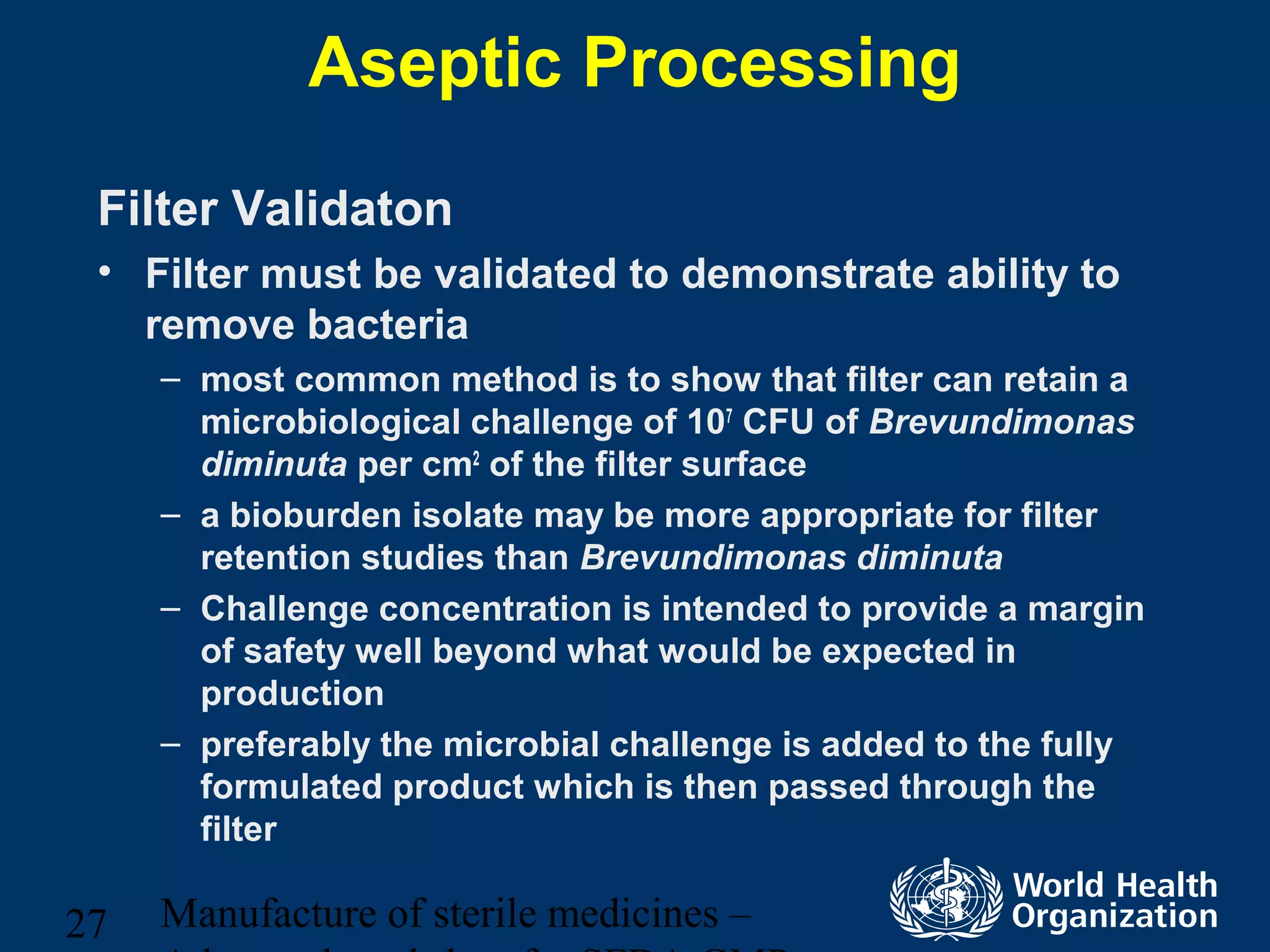 Manufacture of sterile medicines –27
Aseptic Processing
Filter Validaton
• Filter must be validated to demonstrate ability to
remove bacteria
– most common method is to show that filter can retain a
microbiological challenge of 107
CFU of Brevundimonas
diminuta per cm2
of the filter surface
– a bioburden isolate may be more appropriate for filter
retention studies than Brevundimonas diminuta
– Challenge concentration is intended to provide a margin
of safety well beyond what would be expected in
production
– preferably the microbial challenge is added to the fully
formulated product which is then passed through the
filter
 