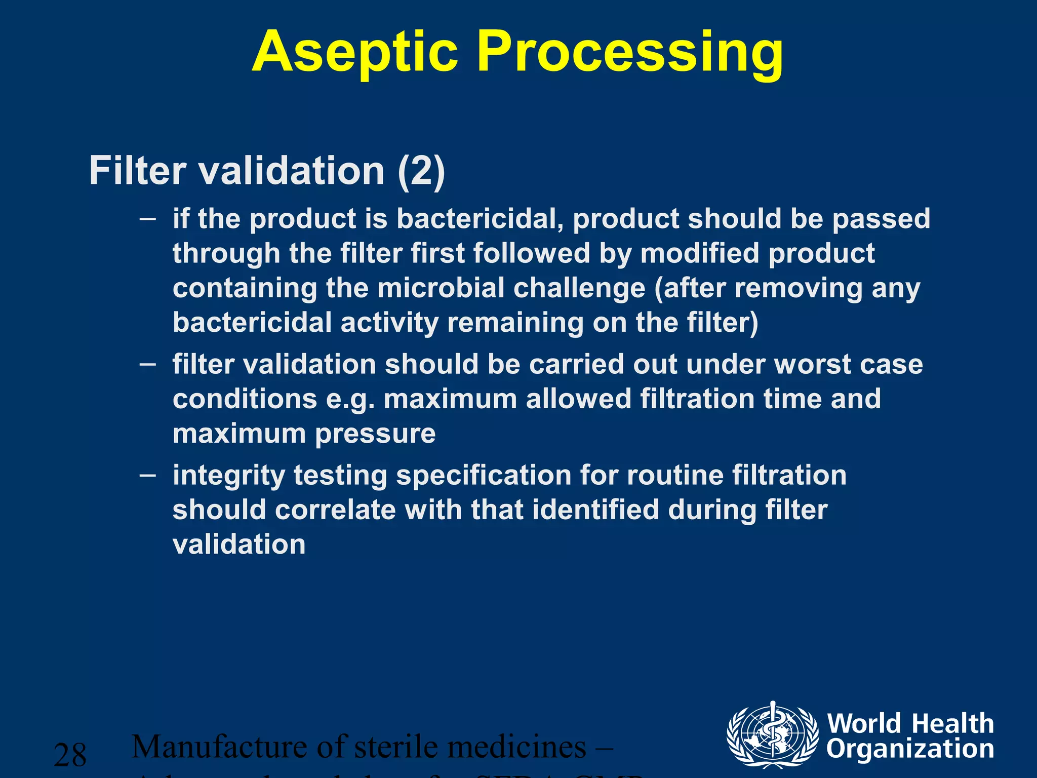 Manufacture of sterile medicines –28
Aseptic Processing
Filter validation (2)
– if the product is bactericidal, product should be passed
through the filter first followed by modified product
containing the microbial challenge (after removing any
bactericidal activity remaining on the filter)
– filter validation should be carried out under worst case
conditions e.g. maximum allowed filtration time and
maximum pressure
– integrity testing specification for routine filtration
should correlate with that identified during filter
validation
 