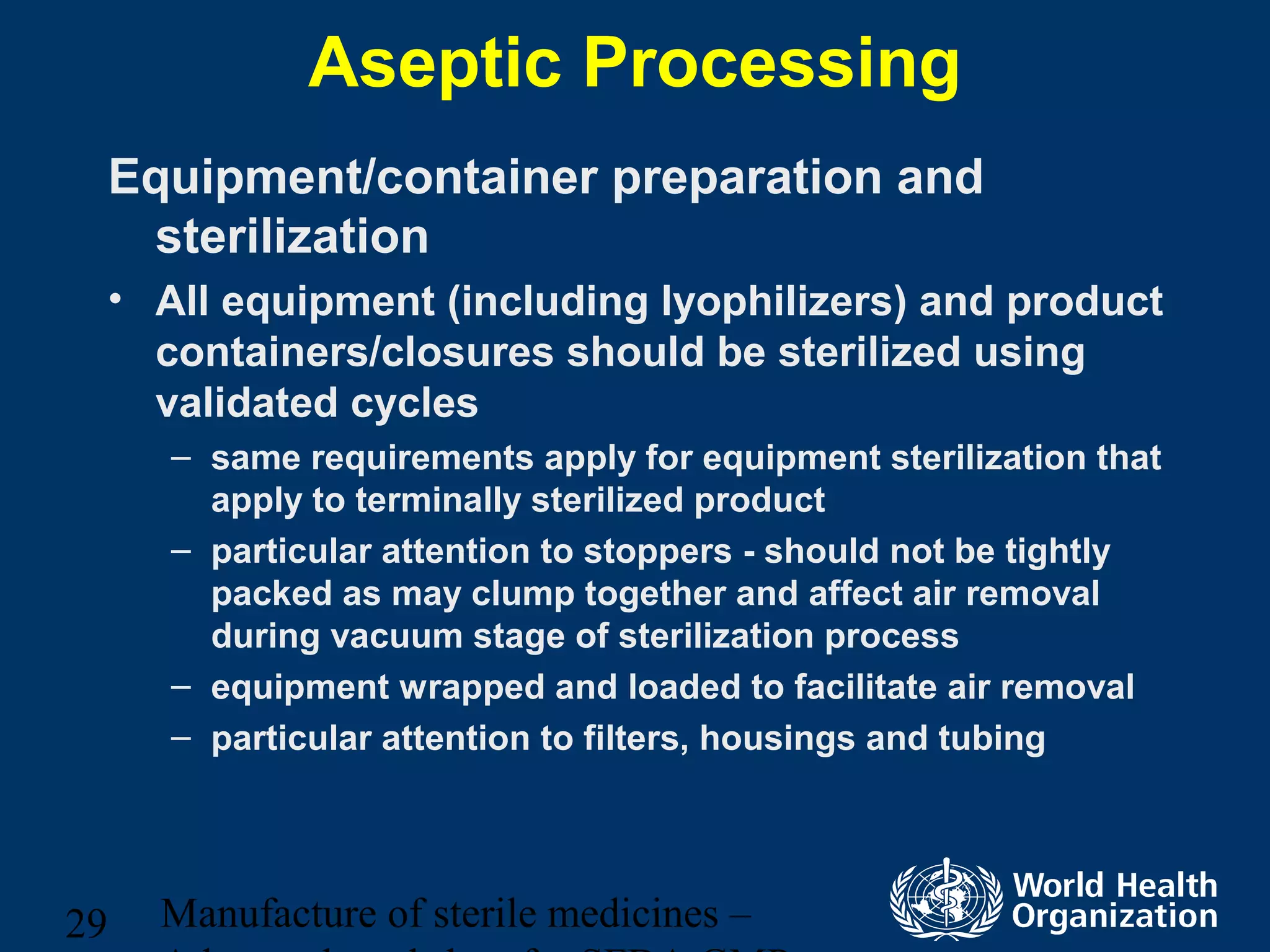 Manufacture of sterile medicines –29
Aseptic Processing
Equipment/container preparation and
sterilization
• All equipment (including lyophilizers) and product
containers/closures should be sterilized using
validated cycles
– same requirements apply for equipment sterilization that
apply to terminally sterilized product
– particular attention to stoppers - should not be tightly
packed as may clump together and affect air removal
during vacuum stage of sterilization process
– equipment wrapped and loaded to facilitate air removal
– particular attention to filters, housings and tubing
 