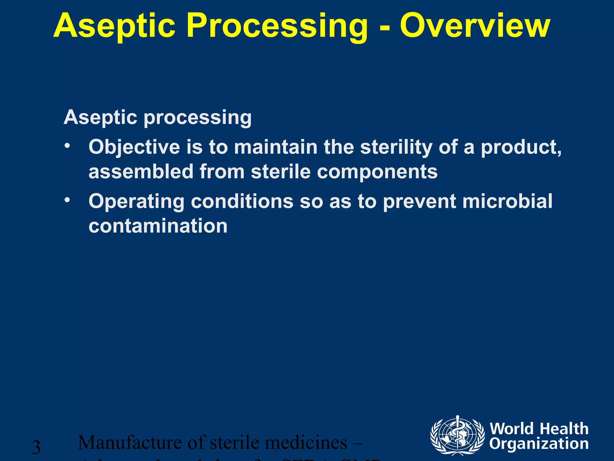 Manufacture of sterile medicines –3
Aseptic Processing - Overview
Aseptic processing
• Objective is to maintain the sterility of a product,
assembled from sterile components
• Operating conditions so as to prevent microbial
contamination
 