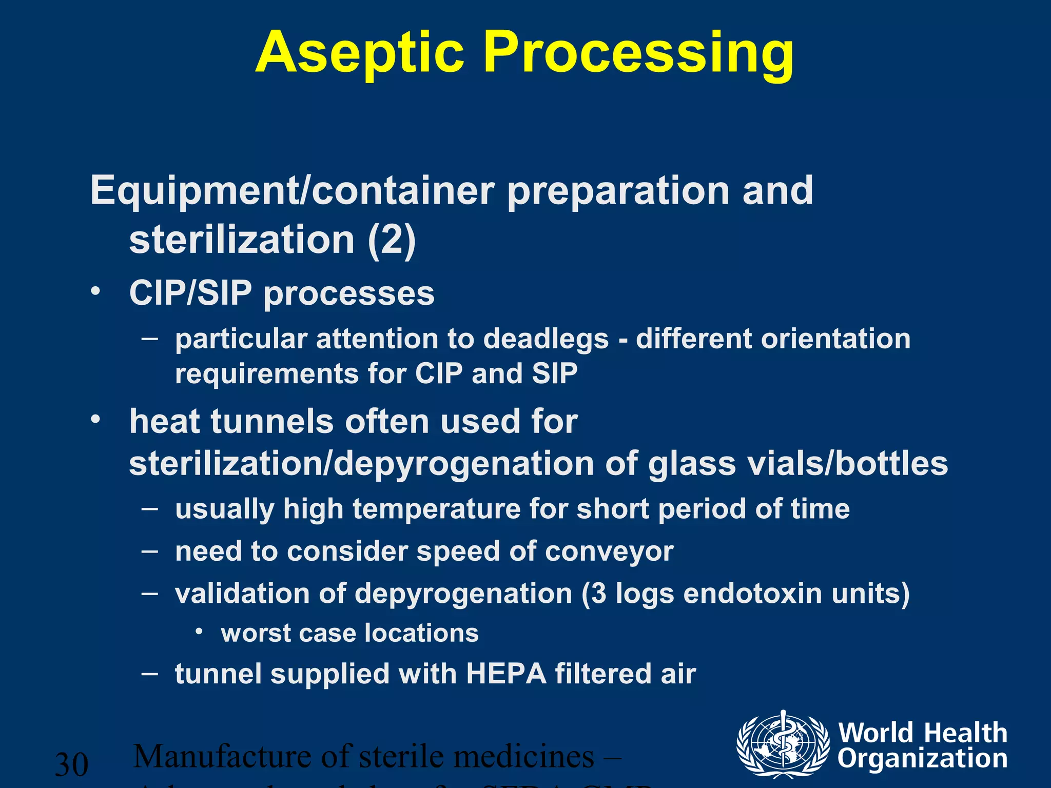 Manufacture of sterile medicines –30
Aseptic Processing
Equipment/container preparation and
sterilization (2)
• CIP/SIP processes
– particular attention to deadlegs - different orientation
requirements for CIP and SIP
• heat tunnels often used for
sterilization/depyrogenation of glass vials/bottles
– usually high temperature for short period of time
– need to consider speed of conveyor
– validation of depyrogenation (3 logs endotoxin units)
• worst case locations
– tunnel supplied with HEPA filtered air
 