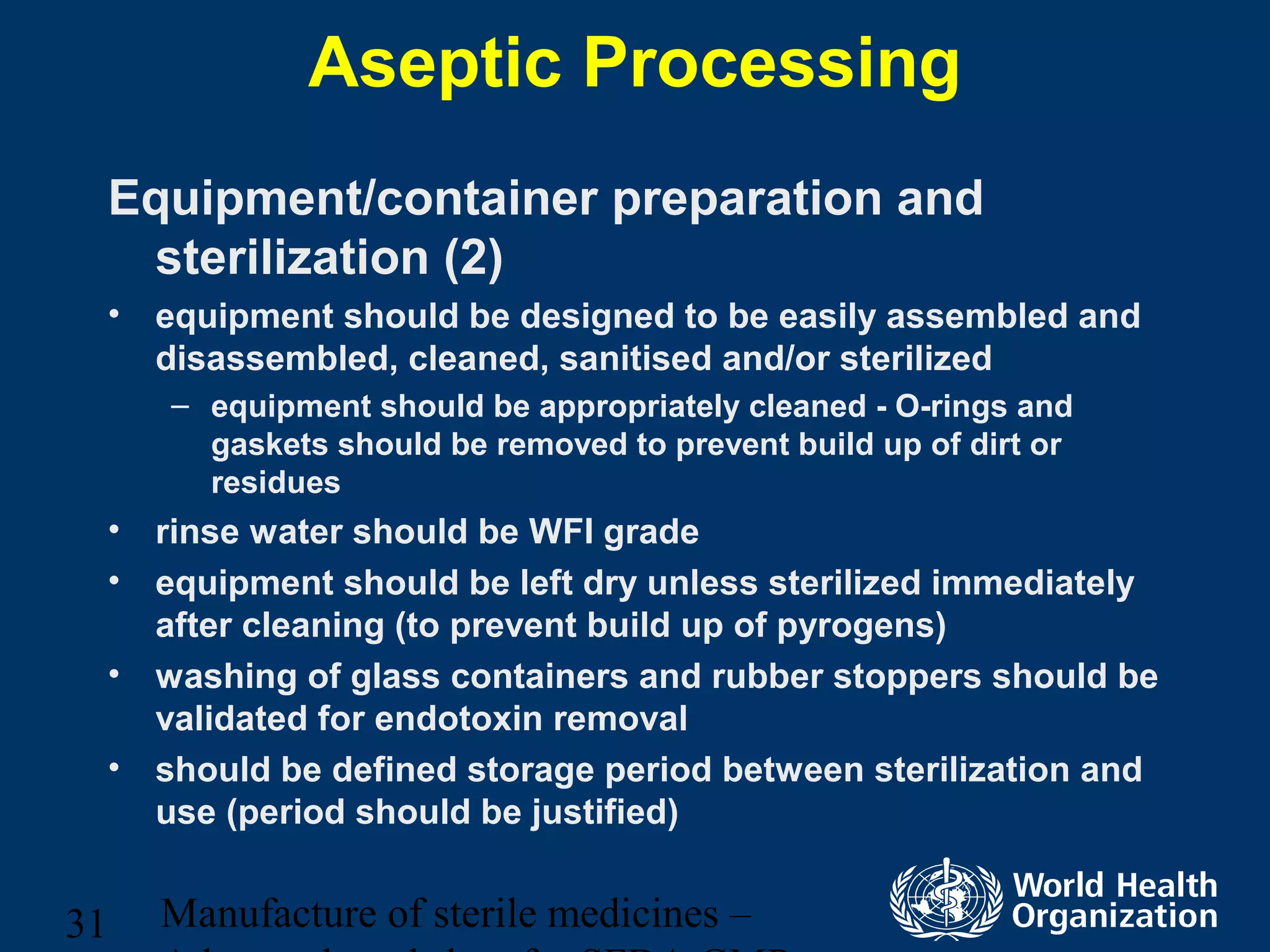 Manufacture of sterile medicines –31
Aseptic Processing
Equipment/container preparation and
sterilization (2)
• equipment should be designed to be easily assembled and
disassembled, cleaned, sanitised and/or sterilized
– equipment should be appropriately cleaned - O-rings and
gaskets should be removed to prevent build up of dirt or
residues
• rinse water should be WFI grade
• equipment should be left dry unless sterilized immediately
after cleaning (to prevent build up of pyrogens)
• washing of glass containers and rubber stoppers should be
validated for endotoxin removal
• should be defined storage period between sterilization and
use (period should be justified)
 