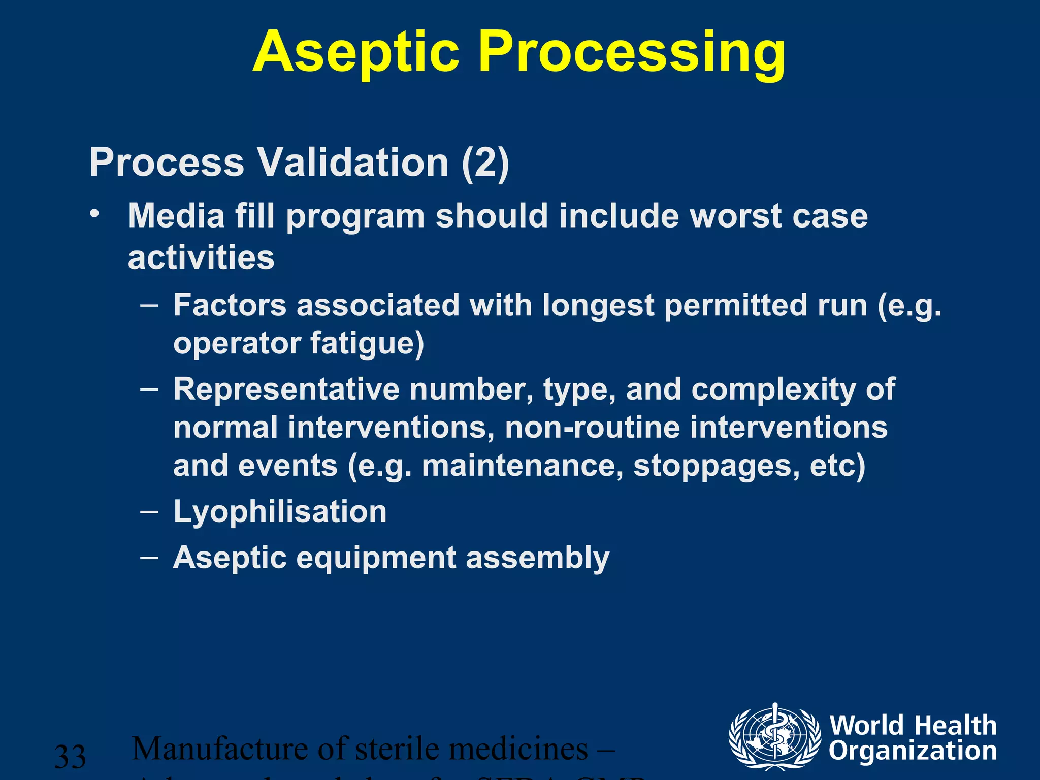 Manufacture of sterile medicines –33
Aseptic Processing
Process Validation (2)
• Media fill program should include worst case
activities
– Factors associated with longest permitted run (e.g.
operator fatigue)
– Representative number, type, and complexity of
normal interventions, non-routine interventions
and events (e.g. maintenance, stoppages, etc)
– Lyophilisation
– Aseptic equipment assembly
 