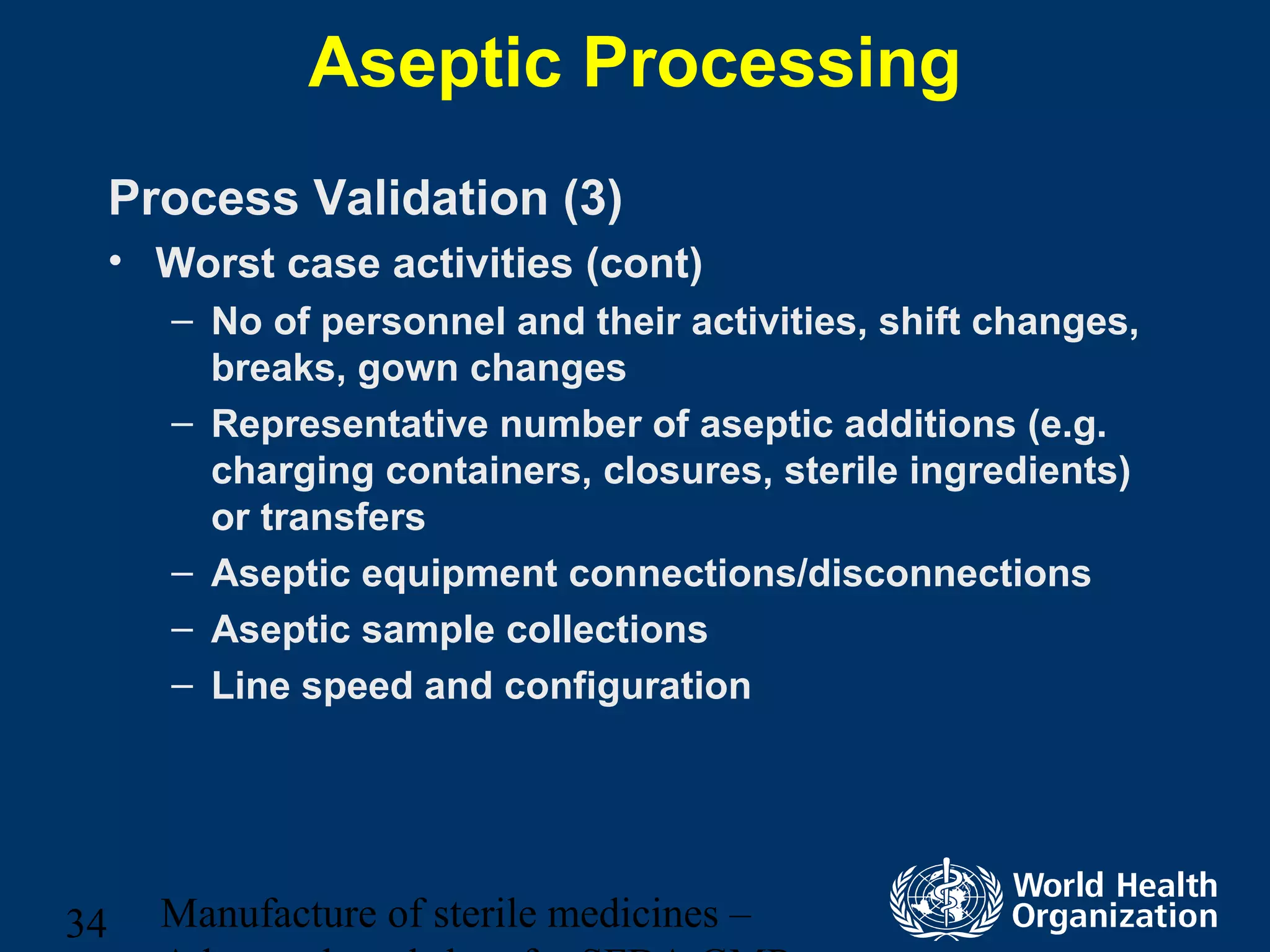 Manufacture of sterile medicines –34
Aseptic Processing
Process Validation (3)
• Worst case activities (cont)
– No of personnel and their activities, shift changes,
breaks, gown changes
– Representative number of aseptic additions (e.g.
charging containers, closures, sterile ingredients)
or transfers
– Aseptic equipment connections/disconnections
– Aseptic sample collections
– Line speed and configuration
 