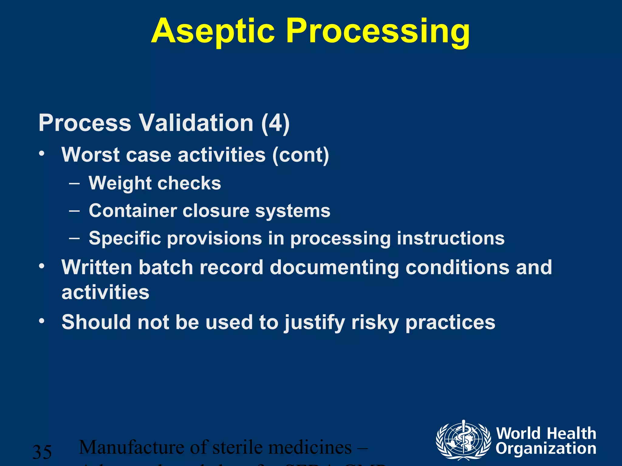 Manufacture of sterile medicines –35
Aseptic Processing
Process Validation (4)
• Worst case activities (cont)
– Weight checks
– Container closure systems
– Specific provisions in processing instructions
• Written batch record documenting conditions and
activities
• Should not be used to justify risky practices
 