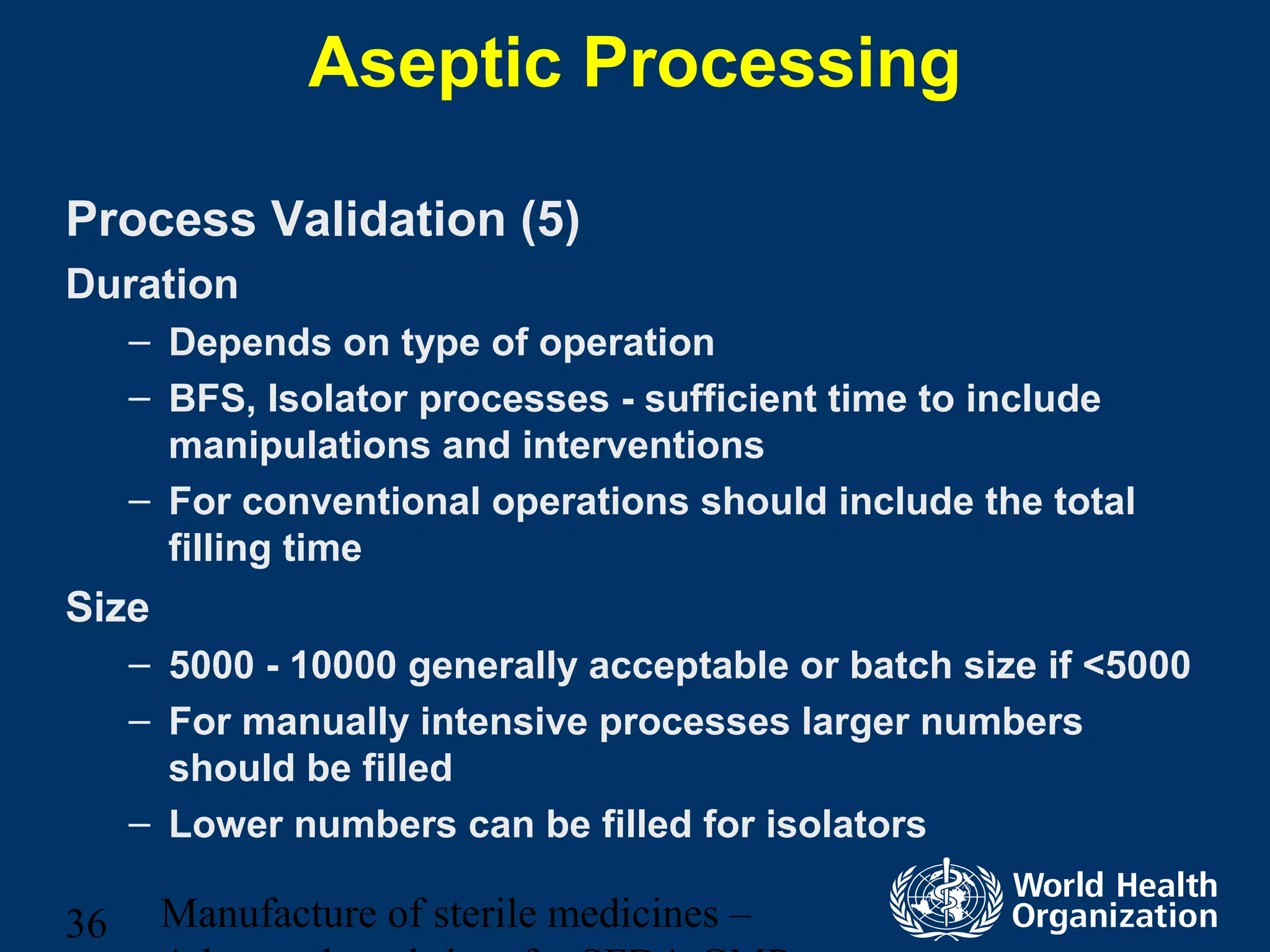 Manufacture of sterile medicines –36
Aseptic Processing
Process Validation (5)
Duration
– Depends on type of operation
– BFS, Isolator processes - sufficient time to include
manipulations and interventions
– For conventional operations should include the total
filling time
Size
– 5000 - 10000 generally acceptable or batch size if <5000
– For manually intensive processes larger numbers
should be filled
– Lower numbers can be filled for isolators
 