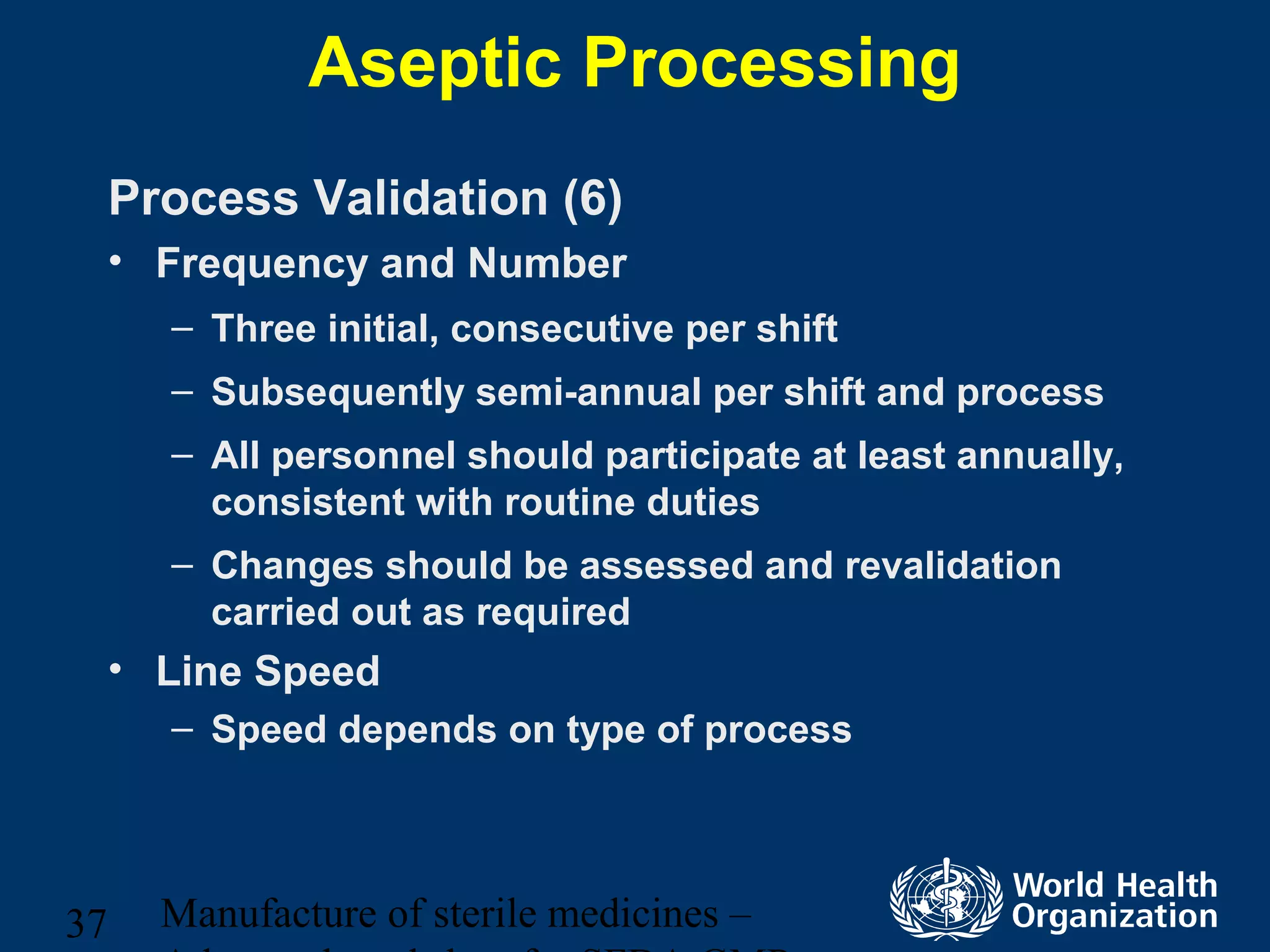 Manufacture of sterile medicines –37
Aseptic Processing
Process Validation (6)
• Frequency and Number
– Three initial, consecutive per shift
– Subsequently semi-annual per shift and process
– All personnel should participate at least annually,
consistent with routine duties
– Changes should be assessed and revalidation
carried out as required
• Line Speed
– Speed depends on type of process
 