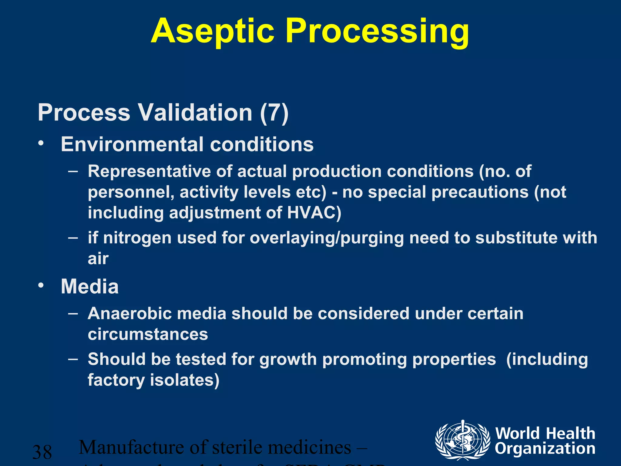 Manufacture of sterile medicines –38
Aseptic Processing
Process Validation (7)
• Environmental conditions
– Representative of actual production conditions (no. of
personnel, activity levels etc) - no special precautions (not
including adjustment of HVAC)
– if nitrogen used for overlaying/purging need to substitute with
air
• Media
– Anaerobic media should be considered under certain
circumstances
– Should be tested for growth promoting properties (including
factory isolates)
 