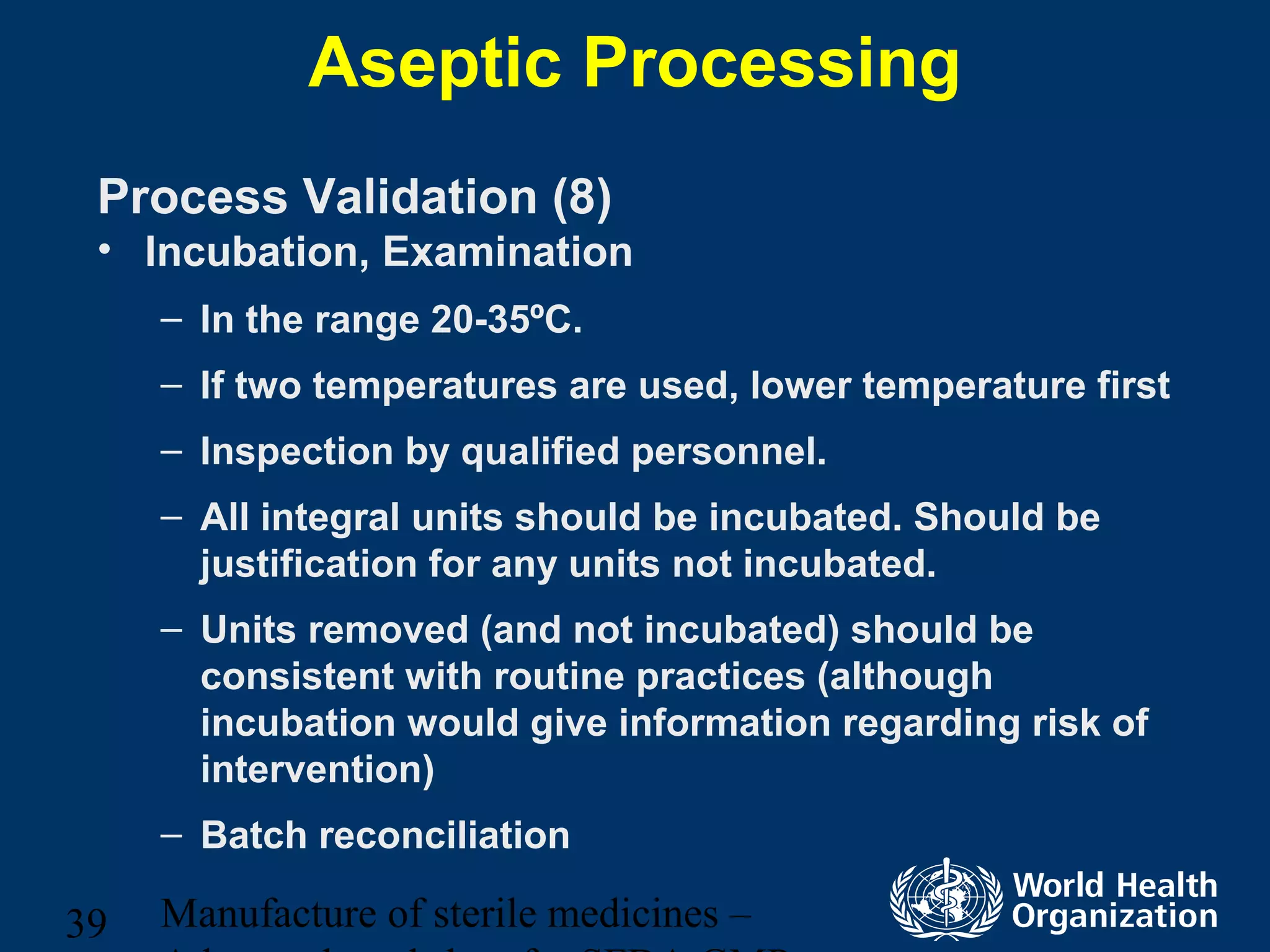 Manufacture of sterile medicines –39
Aseptic Processing
Process Validation (8)
• Incubation, Examination
– In the range 20-35ºC.
– If two temperatures are used, lower temperature first
– Inspection by qualified personnel.
– All integral units should be incubated. Should be
justification for any units not incubated.
– Units removed (and not incubated) should be
consistent with routine practices (although
incubation would give information regarding risk of
intervention)
– Batch reconciliation
 