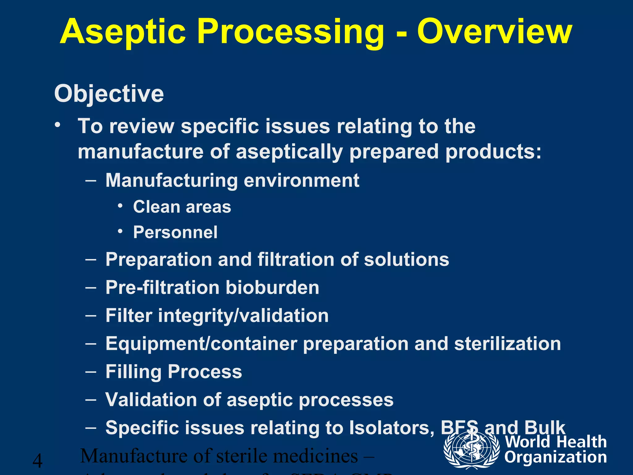 Manufacture of sterile medicines –4
Aseptic Processing - Overview
Objective
• To review specific issues relating to the
manufacture of aseptically prepared products:
– Manufacturing environment
• Clean areas
• Personnel
– Preparation and filtration of solutions
– Pre-filtration bioburden
– Filter integrity/validation
– Equipment/container preparation and sterilization
– Filling Process
– Validation of aseptic processes
– Specific issues relating to Isolators, BFS and Bulk
 