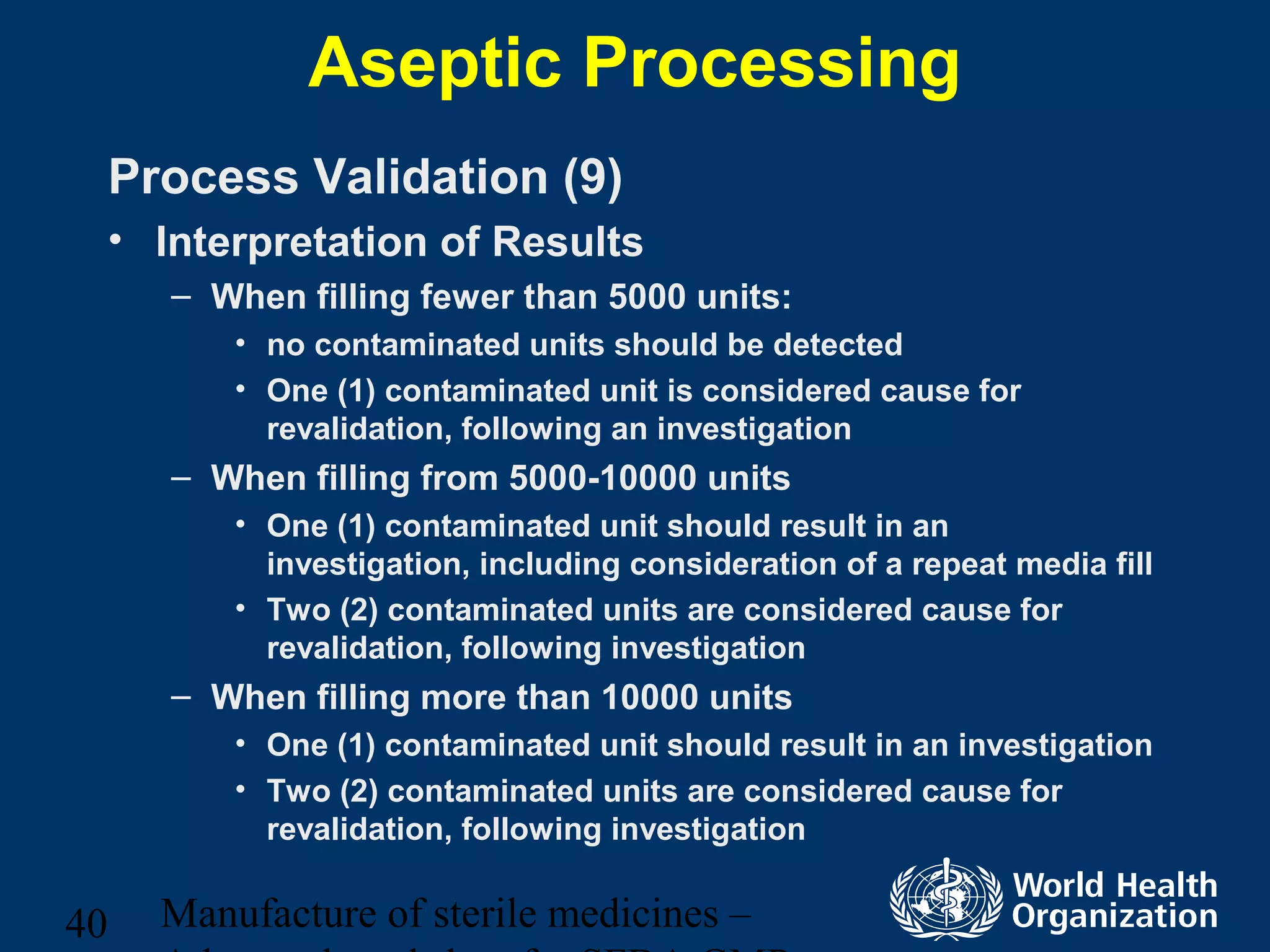 Manufacture of sterile medicines –40
Aseptic Processing
Process Validation (9)
• Interpretation of Results
– When filling fewer than 5000 units:
• no contaminated units should be detected
• One (1) contaminated unit is considered cause for
revalidation, following an investigation
– When filling from 5000-10000 units
• One (1) contaminated unit should result in an
investigation, including consideration of a repeat media fill
• Two (2) contaminated units are considered cause for
revalidation, following investigation
– When filling more than 10000 units
• One (1) contaminated unit should result in an investigation
• Two (2) contaminated units are considered cause for
revalidation, following investigation
 