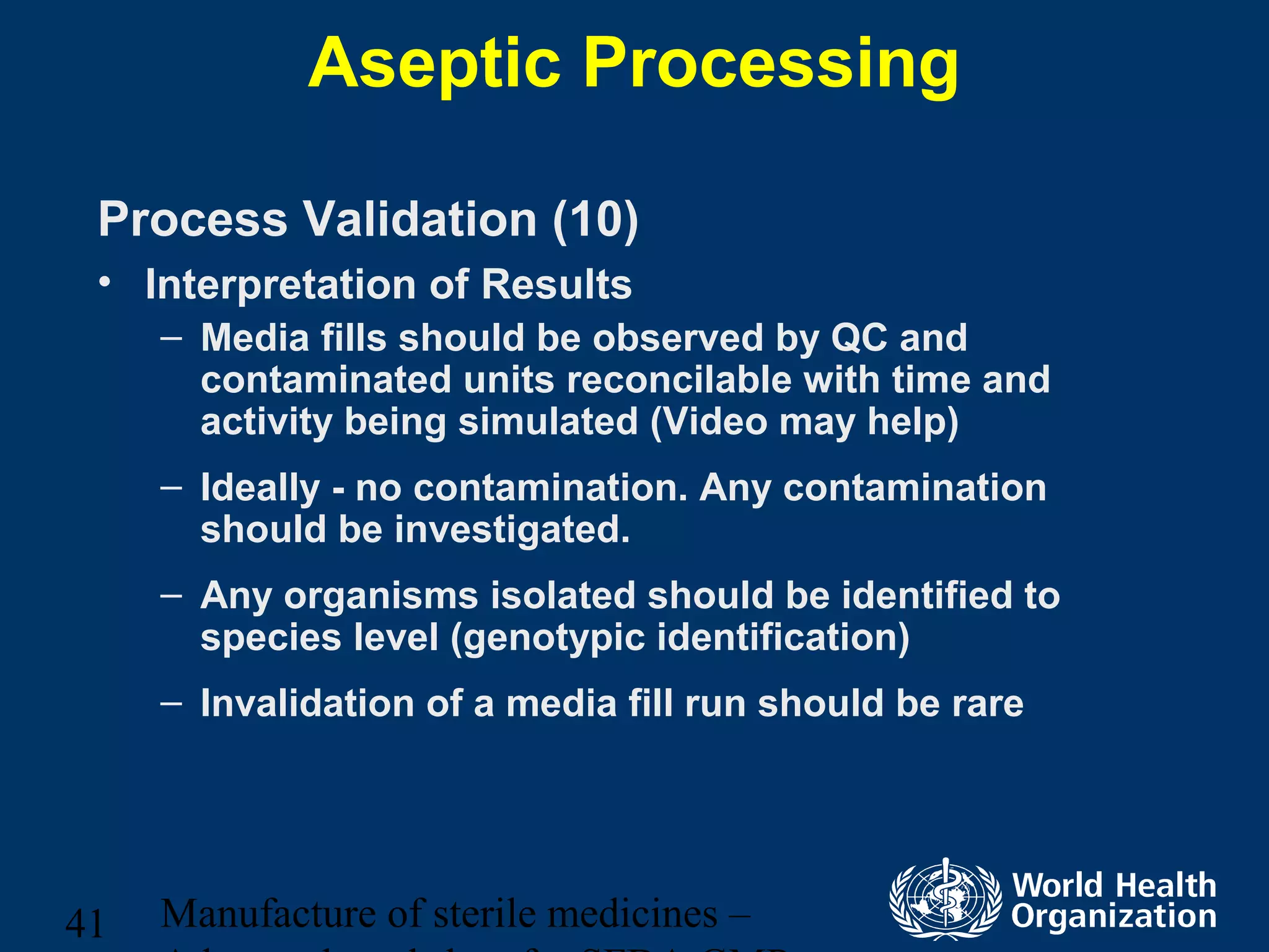 Manufacture of sterile medicines –41
Aseptic Processing
Process Validation (10)
• Interpretation of Results
– Media fills should be observed by QC and
contaminated units reconcilable with time and
activity being simulated (Video may help)
– Ideally - no contamination. Any contamination
should be investigated.
– Any organisms isolated should be identified to
species level (genotypic identification)
– Invalidation of a media fill run should be rare
 