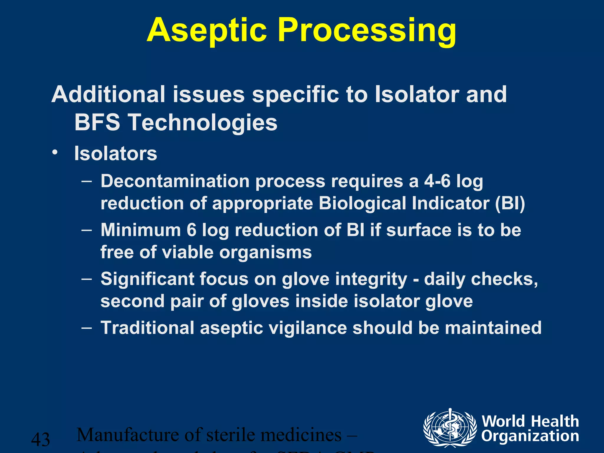 Manufacture of sterile medicines –43
Aseptic Processing
Additional issues specific to Isolator and
BFS Technologies
• Isolators
– Decontamination process requires a 4-6 log
reduction of appropriate Biological Indicator (BI)
– Minimum 6 log reduction of BI if surface is to be
free of viable organisms
– Significant focus on glove integrity - daily checks,
second pair of gloves inside isolator glove
– Traditional aseptic vigilance should be maintained
 