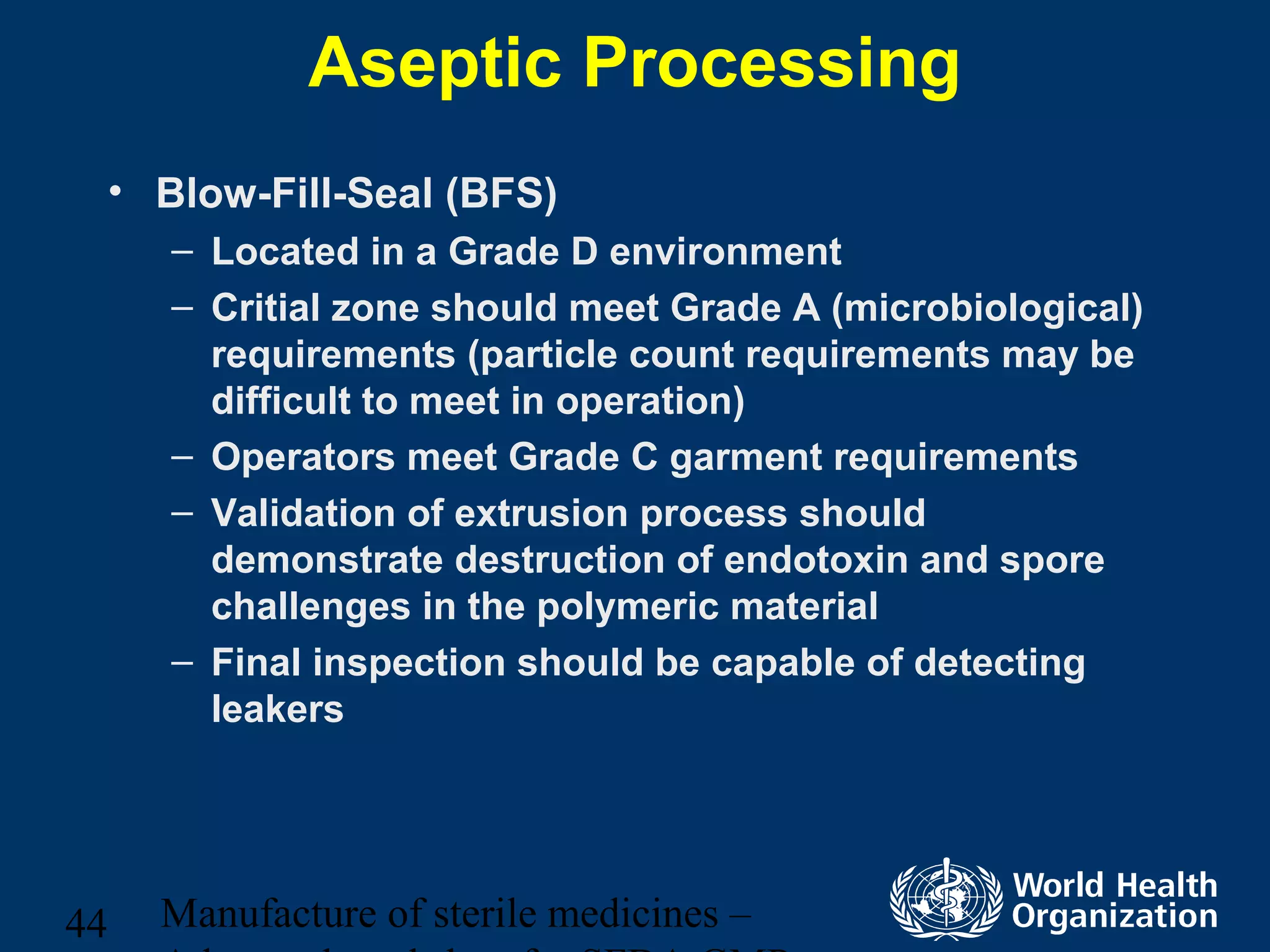 Manufacture of sterile medicines –44
Aseptic Processing
• Blow-Fill-Seal (BFS)
– Located in a Grade D environment
– Critial zone should meet Grade A (microbiological)
requirements (particle count requirements may be
difficult to meet in operation)
– Operators meet Grade C garment requirements
– Validation of extrusion process should
demonstrate destruction of endotoxin and spore
challenges in the polymeric material
– Final inspection should be capable of detecting
leakers
 