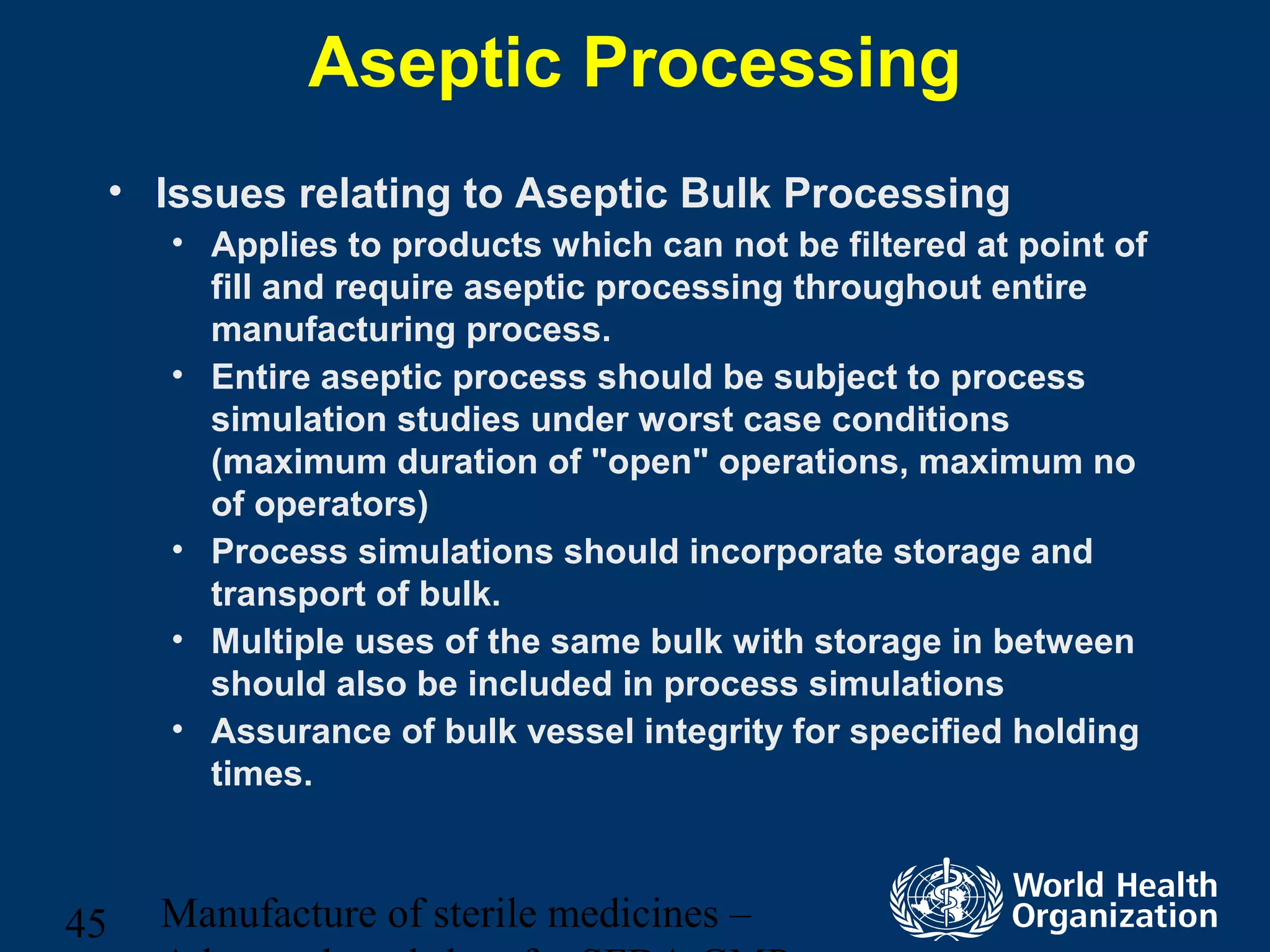 Manufacture of sterile medicines –45
Aseptic Processing
• Issues relating to Aseptic Bulk Processing
• Applies to products which can not be filtered at point of
fill and require aseptic processing throughout entire
manufacturing process.
• Entire aseptic process should be subject to process
simulation studies under worst case conditions
(maximum duration of "open" operations, maximum no
of operators)
• Process simulations should incorporate storage and
transport of bulk.
• Multiple uses of the same bulk with storage in between
should also be included in process simulations
• Assurance of bulk vessel integrity for specified holding
times.
 