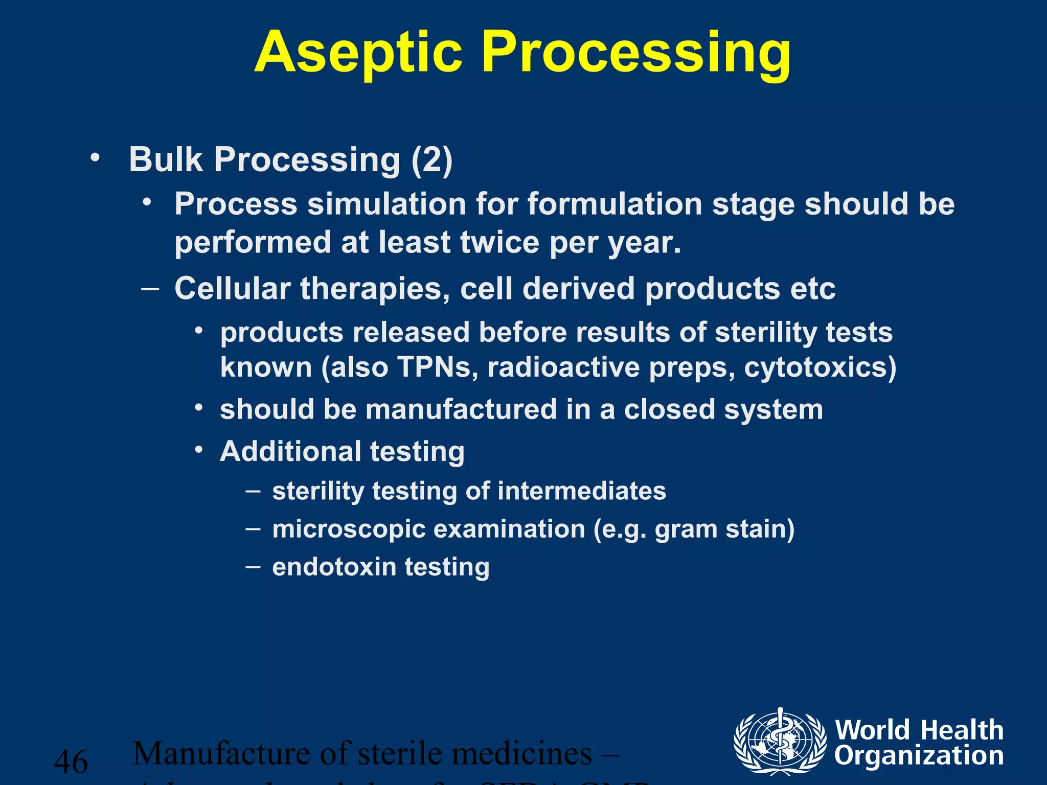 Manufacture of sterile medicines –46
Aseptic Processing
• Bulk Processing (2)
• Process simulation for formulation stage should be
performed at least twice per year.
– Cellular therapies, cell derived products etc
• products released before results of sterility tests
known (also TPNs, radioactive preps, cytotoxics)
• should be manufactured in a closed system
• Additional testing
– sterility testing of intermediates
– microscopic examination (e.g. gram stain)
– endotoxin testing
 
