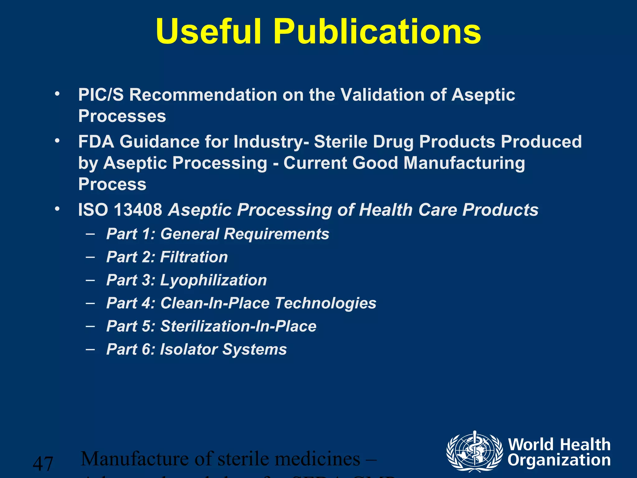 Manufacture of sterile medicines –47
Useful Publications
• PIC/S Recommendation on the Validation of Aseptic
Processes
• FDA Guidance for Industry- Sterile Drug Products Produced
by Aseptic Processing - Current Good Manufacturing
Process
• ISO 13408 Aseptic Processing of Health Care Products
– Part 1: General Requirements
– Part 2: Filtration
– Part 3: Lyophilization
– Part 4: Clean-In-Place Technologies
– Part 5: Sterilization-In-Place
– Part 6: Isolator Systems
 