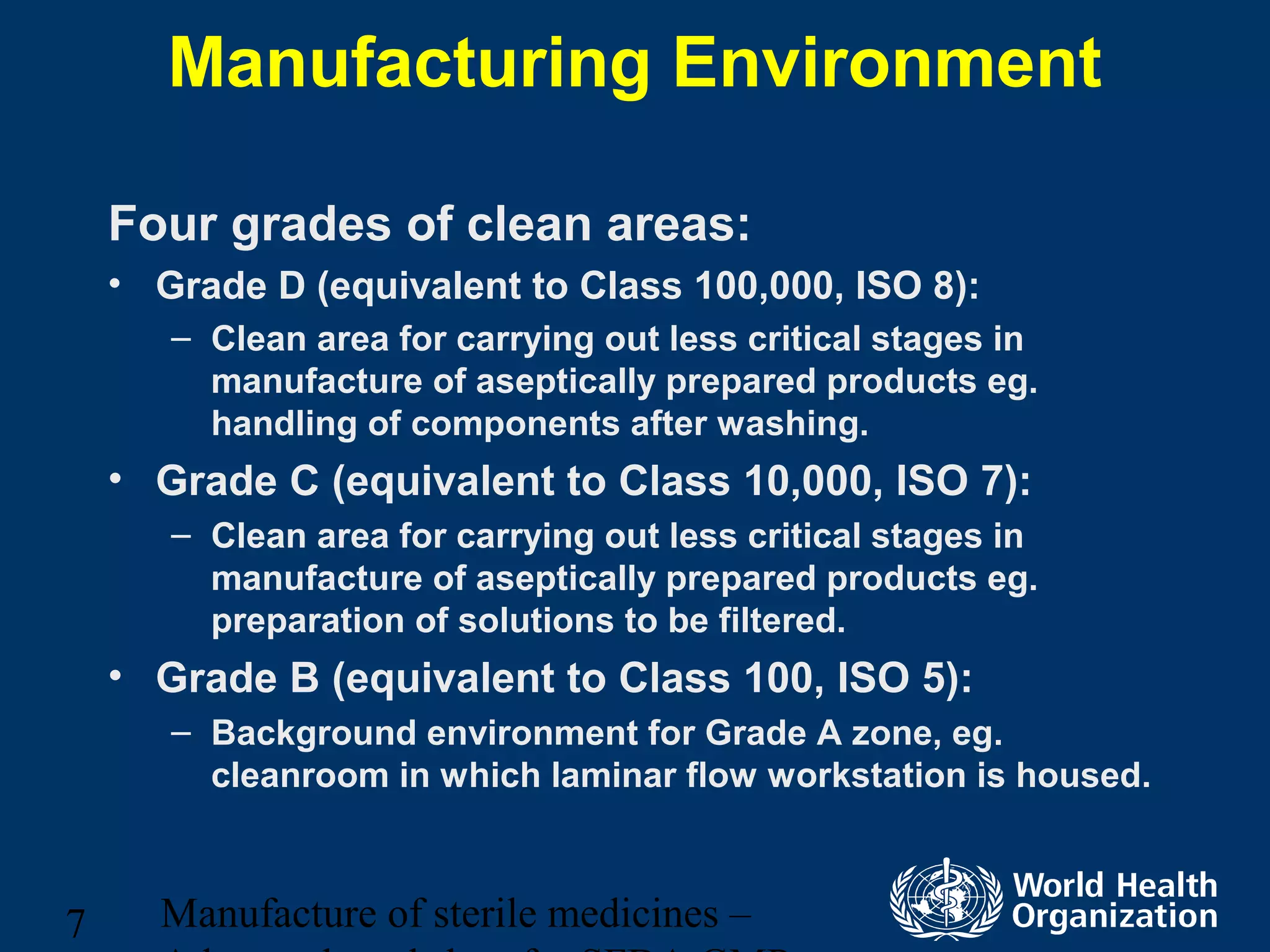 Manufacture of sterile medicines –7
Manufacturing Environment
Four grades of clean areas:
• Grade D (equivalent to Class 100,000, ISO 8):
– Clean area for carrying out less critical stages in
manufacture of aseptically prepared products eg.
handling of components after washing.
• Grade C (equivalent to Class 10,000, ISO 7):
– Clean area for carrying out less critical stages in
manufacture of aseptically prepared products eg.
preparation of solutions to be filtered.
• Grade B (equivalent to Class 100, ISO 5):
– Background environment for Grade A zone, eg.
cleanroom in which laminar flow workstation is housed.
 