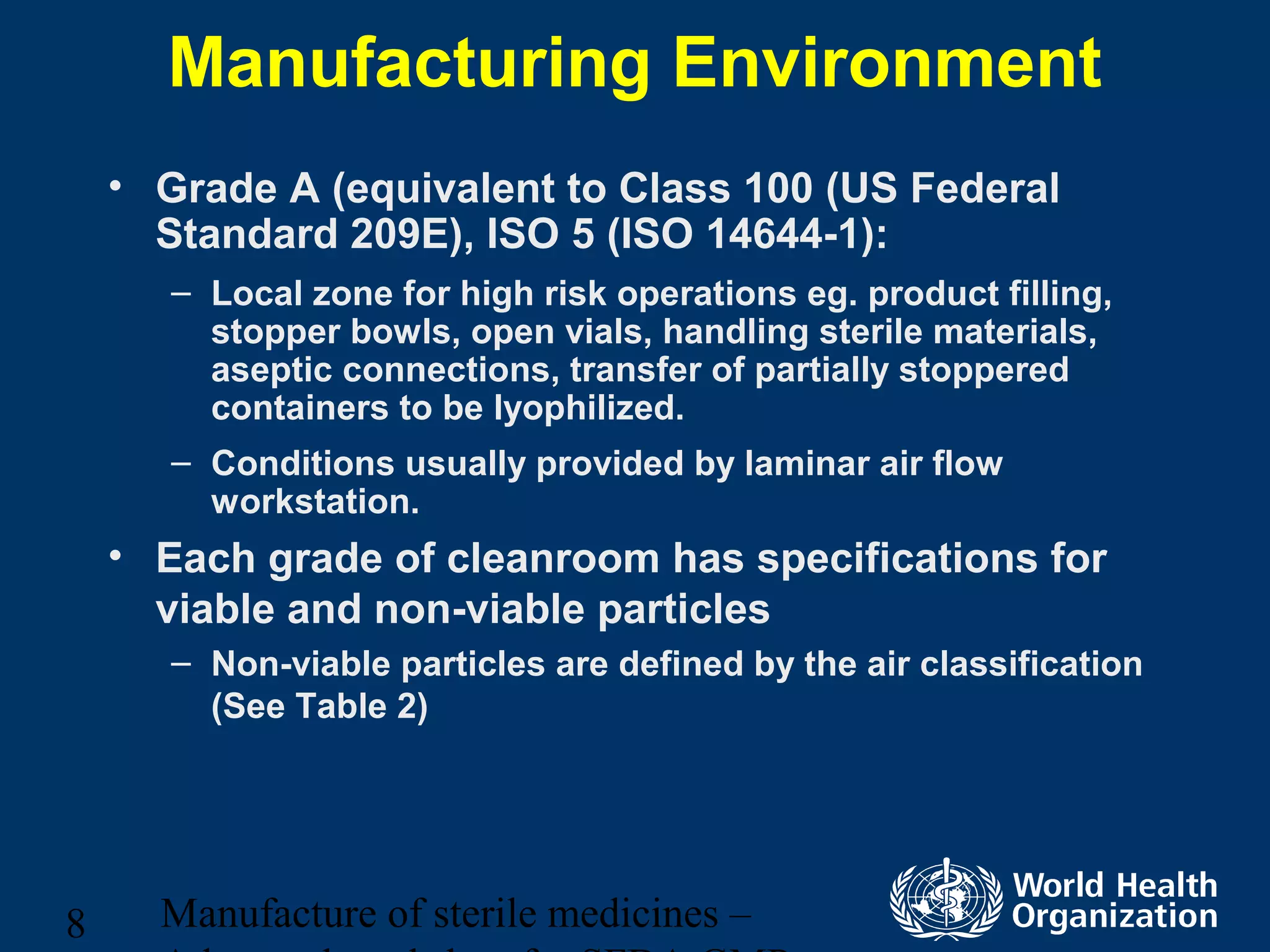 Manufacture of sterile medicines –8
Manufacturing Environment
• Grade A (equivalent to Class 100 (US Federal
Standard 209E), ISO 5 (ISO 14644-1):
– Local zone for high risk operations eg. product filling,
stopper bowls, open vials, handling sterile materials,
aseptic connections, transfer of partially stoppered
containers to be lyophilized.
– Conditions usually provided by laminar air flow
workstation.
• Each grade of cleanroom has specifications for
viable and non-viable particles
– Non-viable particles are defined by the air classification
(See Table 2)
 