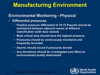 Manufacture of sterile medicines –12
Manufacturing Environment
Environmental Monitoring - Physical
• Differential pressures
– Positive pressure differential of 10-15 Pascals should be
maintained between adjacent rooms of different
classification (with door closed)
– Most critical area should have the highest pressure
– Pressures should be continuously monitored and
frequently recorded.
– Alarms should sound if pressures deviate
– Any deviations should be investigated and effect on
environmental quality determined
 