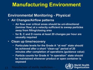 Manufacture of sterile medicines –13
Manufacturing Environment
Environmental Monitoring - Physical
• Air Changes/Airflow patterns
– Air flow over critical areas should be uni-directional
(laminar flow) at a velocity sufficient to sweep particles
away from filling/closing area
– for B, C and D rooms at least 20 changes per hour are
ususally required
• Clean up time/recovery
– Particulate levels for the Grade A “at rest” state should
be achieved after a short “clean-up” period of 20
minutes after completion of operations (guidance value)
– Particle counts for Grade A “in operation” state should
be maintained whenever product or open container is
exposed
 