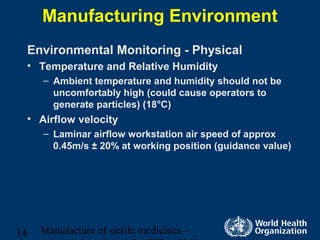 Manufacture of sterile medicines –14
Manufacturing Environment
Environmental Monitoring - Physical
• Temperature and Relative Humidity
– Ambient temperature and humidity should not be
uncomfortably high (could cause operators to
generate particles) (18°C)
• Airflow velocity
– Laminar airflow workstation air speed of approx
0.45m/s ± 20% at working position (guidance value)
 