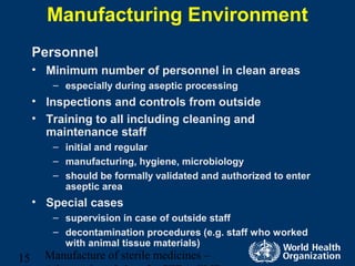 Manufacture of sterile medicines –15
Manufacturing Environment
Personnel
• Minimum number of personnel in clean areas
– especially during aseptic processing
• Inspections and controls from outside
• Training to all including cleaning and
maintenance staff
– initial and regular
– manufacturing, hygiene, microbiology
– should be formally validated and authorized to enter
aseptic area
• Special cases
– supervision in case of outside staff
– decontamination procedures (e.g. staff who worked
with animal tissue materials)
 