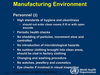 Manufacture of sterile medicines –16
Manufacturing Environment
Personnel (2)
• High standards of hygiene and cleanliness
– should not enter clean rooms if ill or with open
wounds
• Periodic health checks
• No shedding of particles, movement slow and
controlled
• No introduction of microbiological hazards
• No outdoor clothing brought into clean areas,
should be clad in factory clothing
• Changing and washing procedure
• No watches, jewellery and cosmetics
• Eye checks if involved in visual inspection
 