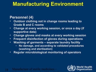 Manufacture of sterile medicines –18
Manufacturing Environment
Personnel (4)
• Outdoor clothing not in change rooms leading to
Grade B and C rooms
• Change at every working session, or once a day (if
supportive data)
• Change gloves and masks at every working session
• Frequent disinfection of gloves during operations
• Washing of garments – separate laundry facility
– No damage, and according to validated procedures
(washing and sterilization)
• Regular microbiological monitoring of operators
 