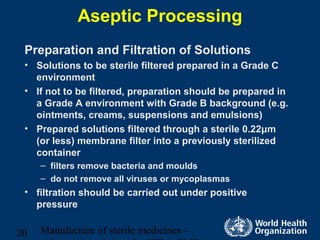 Manufacture of sterile medicines –20
Aseptic Processing
Preparation and Filtration of Solutions
• Solutions to be sterile filtered prepared in a Grade C
environment
• If not to be filtered, preparation should be prepared in
a Grade A environment with Grade B background (e.g.
ointments, creams, suspensions and emulsions)
• Prepared solutions filtered through a sterile 0.22μm
(or less) membrane filter into a previously sterilized
container
– filters remove bacteria and moulds
– do not remove all viruses or mycoplasmas
• filtration should be carried out under positive
pressure
 