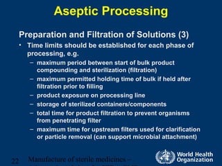 Manufacture of sterile medicines –22
Aseptic Processing
Preparation and Filtration of Solutions (3)
• Time limits should be established for each phase of
processing, e.g.
– maximum period between start of bulk product
compounding and sterilization (filtration)
– maximum permitted holding time of bulk if held after
filtration prior to filling
– product exposure on processing line
– storage of sterilized containers/components
– total time for product filtration to prevent organisms
from penetrating filter
– maximum time for upstream filters used for clarification
or particle removal (can support microbial attachment)
 