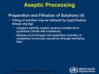 Manufacture of sterile medicines –23
Aseptic Processing
Preparation and Filtration of Solutions (4)
• Filling of solution may be followed by lyophilization
(freeze drying)
– stoppers partially seated, product transferred to
lyophilizer (Grade A/B conditions)
– Release of air/nitrogen into lyophilizer chamber at
completion of process should be through sterilizing
filter
 