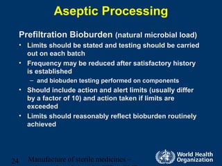 Manufacture of sterile medicines –24
Aseptic Processing
Prefiltration Bioburden (natural microbial load)
• Limits should be stated and testing should be carried
out on each batch
• Frequency may be reduced after satisfactory history
is established
– and biobuden testing performed on components
• Should include action and alert limits (usually differ
by a factor of 10) and action taken if limits are
exceeded
• Limits should reasonably reflect bioburden routinely
achieved
 
