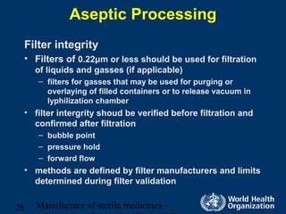 Manufacture of sterile medicines –26
Aseptic Processing
Filter integrity
• Filters of 0.22μm or less should be used for filtration
of liquids and gasses (if applicable)
– filters for gasses that may be used for purging or
overlaying of filled containers or to release vacuum in
lyphilization chamber
• filter intergrity shoud be verified before filtration and
confirmed after filtration
– bubble point
– pressure hold
– forward flow
• methods are defined by filter manufacturers and limits
determined during filter validation
 