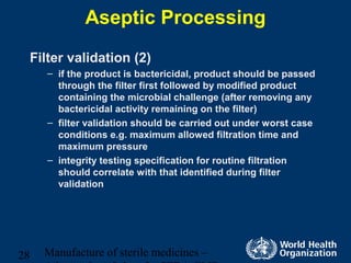 Manufacture of sterile medicines –28
Aseptic Processing
Filter validation (2)
– if the product is bactericidal, product should be passed
through the filter first followed by modified product
containing the microbial challenge (after removing any
bactericidal activity remaining on the filter)
– filter validation should be carried out under worst case
conditions e.g. maximum allowed filtration time and
maximum pressure
– integrity testing specification for routine filtration
should correlate with that identified during filter
validation
 