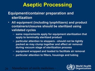 Manufacture of sterile medicines –29
Aseptic Processing
Equipment/container preparation and
sterilization
• All equipment (including lyophilizers) and product
containers/closures should be sterilized using
validated cycles
– same requirements apply for equipment sterilization that
apply to terminally sterilized product
– particular attention to stoppers - should not be tightly
packed as may clump together and affect air removal
during vacuum stage of sterilization process
– equipment wrapped and loaded to facilitate air removal
– particular attention to filters, housings and tubing
 