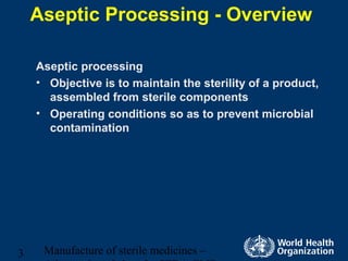 Manufacture of sterile medicines –3
Aseptic Processing - Overview
Aseptic processing
• Objective is to maintain the sterility of a product,
assembled from sterile components
• Operating conditions so as to prevent microbial
contamination
 