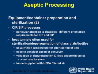Manufacture of sterile medicines –30
Aseptic Processing
Equipment/container preparation and
sterilization (2)
• CIP/SIP processes
– particular attention to deadlegs - different orientation
requirements for CIP and SIP
• heat tunnels often used for
sterilization/depyrogenation of glass vials/bottles
– usually high temperature for short period of time
– need to consider speed of conveyor
– validation of depyrogenation (3 logs endotoxin units)
• worst case locations
– tunnel supplied with HEPA filtered air
 