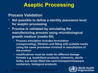 Manufacture of sterile medicines –32
Aseptic Processing
Process Validation
• Not possible to define a sterility assurance level
for aseptic processing
• Process is validated by simulating the
manufacturing process using microbiological
growth medium (media fill)
– Process simulation includes formulation
(compounding), filtration and filling with suitable media
using the same processes involved in manufacture of
the product
– modifications must be made for different dosage
formats e.g. lyophilized products, ointments, sterile
bulks, eye drops filled into semi-transparent/opaque
containers, biological products
 