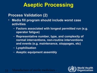 Manufacture of sterile medicines –33
Aseptic Processing
Process Validation (2)
• Media fill program should include worst case
activities
– Factors associated with longest permitted run (e.g.
operator fatigue)
– Representative number, type, and complexity of
normal interventions, non-routine interventions
and events (e.g. maintenance, stoppages, etc)
– Lyophilisation
– Aseptic equipment assembly
 
